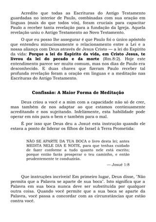 Acredito que todas as Escrituras do Antigo Testamento
guardadas no interior de Paulo, combinadas com sua oração em
línguas (mais do que todos vós), foram cruciais para capacitar
Paulo a receber tanta revelação para a fundação da Igreja. Aquela
revelação uniu o Antigo Testamento ao Novo Testamento.
O que eu posso lhe assegurar é que Paulo foi o único apóstolo
que entendeu minuciosamente o relacionamento entre a Lei e a
nossa aliança com Deus através de Jesus Cristo — a lei do Espírito
da vida: Porque a lei do Espírito da vida, em Cristo Jesus, te
livrou da lei do pecado e da morte (Rm.8:2). Hoje este
entendimento parece ser muito comum, mas nos dias de Paulo era
desconhecido. E duas chaves que fizeram Paulo receber tal
profunda revelação foram a oração em línguas e a meditação nas
Escrituras do Antigo Testamento.
Confissão: A Maior Forma de Meditação
Deus criou a você e a mim com a capacidade não só de crer,
mas também de nos adaptar ao que estamos continuamente
acreditando e nos sujeitando. Infelizmente, esta habilidade pode
operar em nós para o bem e também para o mal.
É por isso que Deus deu a Josué esta instrução quando ele
estava a ponto de liderar os filhos de Israel à Terra Prometida:
NÃO SE APARTE DA TUA BOCA o livro desta lei; antes
MEDITA NELE DIA E NOITE, para que tenhas cuidado
de fazer conforme a tudo quanto nele está escrito;
porque então farás prosperar o teu caminho, e então
prudentemente te conduzirás.
— Josué 1:8
Que instruções incríveis! Em primeiro lugar, Deus disse, "Não
permita que a Palavra se aparte de sua boca". Isto significa que a
Palavra em sua boca nunca deve ser substituída por qualquer
outra coisa. Quando você permite que a sua boca se aparte da
Palavra, você passa a concordar com as circunstâncias que estão
contra você.
 