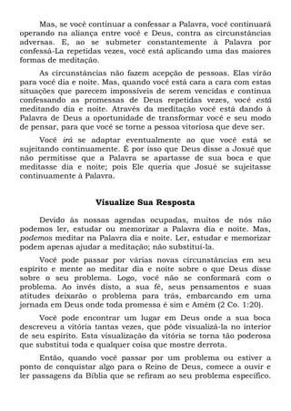 Mas, se você continuar a confessar a Palavra, você continuará
operando na aliança entre você e Deus, contra as circunstâncias
adversas. E, ao se submeter constantemente à Palavra por
confessá-La repetidas vezes, você está aplicando uma das maiores
formas de meditação.
As circunstâncias não fazem acepção de pessoas. Elas virão
para você dia e noite. Mas, quando você está cara a cara com estas
situações que parecem impossíveis de serem vencidas e continua
confessando as promessas de Deus repetidas vezes, você está
meditando dia e noite. Através da meditação você está dando à
Palavra de Deus a oportunidade de transformar você e seu modo
de pensar, para que você se torne a pessoa vitoriosa que deve ser.
Você irá se adaptar eventualmente ao que você está se
sujeitando continuamente. É por isso que Deus disse a Josué que
não permitisse que a Palavra se apartasse de sua boca e que
meditasse dia e noite; pois Ele queria que Josué se sujeitasse
continuamente à Palavra.
Visualize Sua Resposta
Devido às nossas agendas ocupadas, muitos de nós não
podemos ler, estudar ou memorizar a Palavra dia e noite. Mas,
podemos meditar na Palavra dia e noite. Ler, estudar e memorizar
podem apenas ajudar a meditação; não substituí-la.
Você pode passar por várias novas circunstâncias em seu
espírito e mente ao meditar dia e noite sobre o que Deus disse
sobre o seu problema. Logo, você não se conformará com o
problema. Ao invés disto, a sua fé, seus pensamentos e suas
atitudes deixarão o problema para trás, embarcando em uma
jornada em Deus onde toda promessa é sim e Amém (2 Co. 1:20).
Você pode encontrar um lugar em Deus onde a sua boca
descreveu a vitória tantas vezes, que pôde visualizá-la no interior
de seu espírito. Esta visualização da vitória se torna tão poderosa
que substitui toda e qualquer coisa que mostre derrota.
Então, quando você passar por um problema ou estiver a
ponto de conquistar algo para o Reino de Deus, comece a ouvir e
ler passagens da Bíblia que se refiram ao seu problema específico.
 