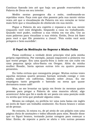 Continue fazendo isto até que haja um grande reservatório da
Palavra de Deus em seu interior.
Medite nestas passagens dia e noite, confessando-as
repetidas vezes. Faça com que elas passem pela sua mente várias
vezes até que a visualização da Palavra em seu coração se torne
mais forte que a visualização do obstáculo em sua mente.
Pegue a Palavra do seu espírito e repasse-a em sua mente
enquanto você está dirigindo, limpando a casa ou trabalhando.
Quando você puder, confesse a sua vitória em voz alta. Use as
suas palavras para visualizar a sua vitória. Então, Deus irá fazer
para você o que Ele prometeu a Josué: "Pois então você será
próspero e bem-sucedido".
O Papel da Meditação Ao Superar a Minha Falha
Posso confirmar a verdade deste princípio vital pela minha
própria experiência. Por exemplo, jamais esquecerei a primeira vez
que tentei pregar. Era uma quarta-feira à noite em um culto em
uma pequena igreja ultra-Santa em Oregon. Além da minha
mulher Rosalie, havia apenas outras três ou quatro pessoas
presentes.
Eu tinha certeza que conseguiria pregar. Muitas outras vezes
aquelas mesmas quatro pessoas haviam sentado comigo e com
minha mulher em cafeterias, falando sobre Jesus. Eu me
empolgava tanto pregando e batendo na mesa que quase
derramava nosso café!
Mas, ao me levantar na igreja em frente às mesmas quatro
pessoas para pregar a Palavra de uma maneira oficial, algo
aconteceu! Acho que foi o medo de ser posto em uma posição onde
eu sentia que teria que produzir alguma coisa.
Mesmo no colegial, eu preferia ter uma nota baixa em inglês
ao invés de fazer um trabalho oralmente. Eu ficava branco e zonzo
só de pensar.
No entanto, lá estava eu, de pé atrás de um púlpito com uma
página cheia de anotações e todos olhando para mim. Rosalie disse
que eu fiquei branco, tentando juntar coragem para começar a
falar. Então, de repente a porta se abriu e três outras pessoas
 