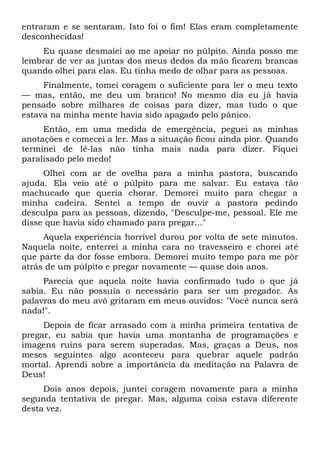 entraram e se sentaram. Isto foi o fim! Elas eram completamente
desconhecidas!
Eu quase desmaiei ao me apoiar no púlpito. Ainda posso me
lembrar de ver as juntas dos meus dedos da mão ficarem brancas
quando olhei para elas. Eu tinha medo de olhar para as pessoas.
Finalmente, tomei coragem o suficiente para ler o meu texto
— mas, então, me deu um branco! No mesmo dia eu já havia
pensado sobre milhares de coisas para dizer, mas tudo o que
estava na minha mente havia sido apagado pelo pânico.
Então, em uma medida de emergência, peguei as minhas
anotações e comecei a ler. Mas a situação ficou ainda pior. Quando
terminei de lê-las não tinha mais nada para dizer. Fiquei
paralisado pelo medo!
Olhei com ar de ovelha para a minha pastora, buscando
ajuda. Ela veio até o púlpito para me salvar. Eu estava tão
machucado que queria chorar. Demorei muito para chegar a
minha cadeira. Sentei a tempo de ouvir a pastora pedindo
desculpa para as pessoas, dizendo, "Desculpe-me, pessoal. Ele me
disse que havia sido chamado para pregar..."
Aquela experiência horrível durou por volta de sete minutos.
Naquela noite, enterrei a minha cara no travesseiro e chorei até
que parte da dor fosse embora. Demorei muito tempo para me pôr
atrás de um púlpito e pregar novamente — quase dois anos.
Parecia que aquela noite havia confirmado tudo o que já
sabia. Eu não possuía o necessário para ser um pregador. As
palavras do meu avô gritaram em meus ouvidos: "Você nunca será
nada!".
Depois de ficar arrasado com a minha primeira tentativa de
pregar, eu sabia que havia uma montanha de programações e
imagens ruins para serem superadas. Mas, graças a Deus, nos
meses seguintes algo aconteceu para quebrar aquele padrão
mortal. Aprendi sobre a importância da meditação na Palavra de
Deus!
Dois anos depois, juntei coragem novamente para a minha
segunda tentativa de pregar. Mas, alguma coisa estava diferente
desta vez.
 