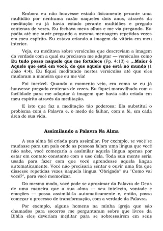Embora eu não houvesse estado fisicamente perante uma
multidão por nenhuma razão naqueles dois anos, através da
meditação eu já havia estado perante multidões e pregado
centenas de vezes. Eu fechava meus olhos e me via pregando. Eu
podia até me ouvir pregando a mesma mensagem repetidas vezes
em meu espírito. Eu estava criando a imagem da vitória em meu
interior.
Veja, eu meditava sobre versículos que descreviam a imagem
da verdade com a qual eu precisava me adaptar — versículos como
Eu tudo posso naquele que me fortalece (Fp. 4:13) e ...Maior é
Aquele que está em você, do que aquele que está no mundo (1
João 4:4). Eu fiquei meditando nestes versículos até que eles
mudaram a maneira que eu me via!
Foi incrível. Quando o momento veio, era como se eu já
houvesse pregado centenas de vezes. Eu fiquei maravilhado com a
facilidade para me adaptar à imagem que havia sido criada em
meu espírito através da meditação.
E isto que faz a meditação tão poderosa: Ela substitui o
problema com a Palavra e, o medo de falhar, com a fé, em cada
área de sua vida.
Assimilando a Palavra Na Alma
A sua alma foi criada para assimilar. Por exemplo, se você se
mudasse para um país onde as pessoas falam uma língua que você
não sabe, você começaria a assimilar aquela língua apenas por
estar em contato constante com o uso dela. Toda sua mente seria
usada para fazer com que você aprendesse aquela língua
automaticamente. Você não precisaria sentar e ouvir uma fita que
dissesse repetidas vezes naquela língua "Obrigado" ou "Como vai
você?", para você memorizar.
Do mesmo modo, você pode se aproximar da Palavra de Deus
de uma maneira que a sua alma — seu intelecto, vontade e
emoções — possa assimilá-la automaticamente e, então, possa
começar o processo de transformação, com a verdade da Palavra.
Por exemplo, alguns homens na minha igreja que são
chamados para socorros me perguntaram sobre que livros da
Bíblia eles deveriam meditar para se sobressaírem em seus
 