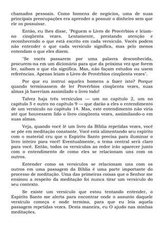 chamados pessoais. Como homens de negócios, uma de suas
principais preocupações era aprender a possuir o dinheiro sem que
ele os possuísse.
Então, eu lhes disse, "Peguem o Livro de Provérbios e leiam-
no cinqüenta vezes. Lentamente, prestando atenção e
reconhecendo o que está escrito em cada versículo. Vocês podem
não entender o que cada versículo significa, mas pelo menos
entendam o que eles dizem.
"Se vocês passarem por uma palavra desconhecida,
procurem-na em um dicionário para que da próxima vez que forem
ler, saibam o que ela significa. Mas, não façam estudos ou usem
referências. Apenas leiam o Livro de Provérbios cinqüenta vezes".
Por que eu instruí aqueles homens a fazer isto? Porque
quando terminassem de ler Provérbios cinqüenta vezes, suas
almas já haveriam assimilado o livro todo!
Talvez haja três versículos — um no capítulo 2, um no
capítulo 5 e outro no capítulo 9 — que darão a eles o entendimento
de um versículo no capítulo 14. Mas, este entendimento não viria
até que houvessem lido o livro cinqüenta vezes, assimilando-o em
suas almas.
Veja, quando você lê um livro da Bíblia repetidas vezes, você
se põe em meditação constante. Você está alimentando seu espírito
com o material cru que o Espírito Santo precisa para iluminar o
livro inteiro para você! Eventualmente, o tema central será claro
para você. Então, todos os versículos ao redor irão aparecer junto
com o entendimento de como eles se relacionam uns com os
outros.
Entender como os versículos se relacionam uns com os
outros em uma passagem da Bíblia é uma parte importante do
processo de meditação. Uma das primeiras coisas que o Senhor me
ensinou a respeito da meditação foi nunca tirar um versículo do
seu contexto.
Se existe um versículo que estou tentando entender, o
Espírito Santo me alerta para encontrar onde o assunto daquele
versículo começa e onde termina, para que eu leia aquela
passagem repetidas vezes. Desta maneira, eu O ajudo nas minhas
meditações.
 