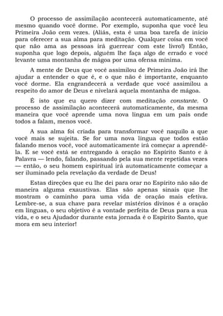 O processo de assimilação acontecerá automaticamente, até
mesmo quando você dorme. Por exemplo, suponha que você leu
Primeira João cem vezes. (Aliás, esta é uma boa tarefa de início
para oferecer a sua alma para meditação. Qualquer coisa em você
que não ama as pessoas irá guerrear com este livro!) Então,
suponha que logo depois, alguém lhe faça algo de errado e você
levante uma montanha de mágoa por uma ofensa mínima.
A mente de Deus que você assimilou de Primeira João irá lhe
ajudar a entender o que é, e o que não é importante, enquanto
você dorme. Ela engrandecerá a verdade que você assimilou a
respeito do amor de Deus e nivelará aquela montanha de mágoa.
É isto que eu quero dizer com meditação constante. O
processo de assimilação acontecerá automaticamente, da mesma
maneira que você aprende uma nova língua em um país onde
todos a falam, menos você.
A sua alma foi criada para transformar você naquilo a que
você mais se sujeita. Se for uma nova língua que todos estão
falando menos você, você automaticamente irá começar a aprendê-
la. E se você está se entregando à oração no Espírito Santo e à
Palavra — lendo, falando, passando pela sua mente repetidas vezes
— então, o seu homem espiritual irá automaticamente começar a
ser iluminado pela revelação da verdade de Deus!
Estas direções que eu lhe dei para orar no Espírito não são de
maneira alguma exaustivas. Elas são apenas sinais que lhe
mostram o caminho para uma vida de oração mais efetiva.
Lembre-se, a sua chave para revelar mistérios divinos é a oração
em línguas, o seu objetivo é a vontade perfeita de Deus para a sua
vida, e o seu Ajudador durante esta jornada é o Espírito Santo, que
mora em seu interior!
 