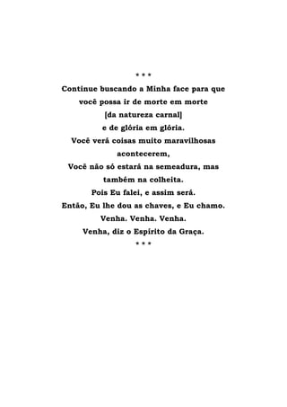 * * *
Continue buscando a Minha face para que
você possa ir de morte em morte
[da natureza carnal]
e de glória em glória.
Você verá coisas muito maravilhosas
acontecerem,
Você não só estará na semeadura, mas
também na colheita.
Pois Eu falei, e assim será.
Então, Eu lhe dou as chaves, e Eu chamo.
Venha. Venha. Venha.
Venha, diz o Espírito da Graça.
* * *
 
