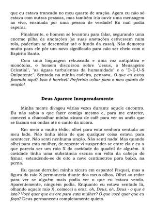 que eu estava trancado no meu quarto de oração. Agora eu não só
estava com outras pessoas, mas também iria ouvir uma mensagem
ao vivo, ensinada por uma pessoa de verdade! Eu mal podia
esperar.
Finalmente, o homem se levantou para falar, segurando uma
enorme pilha de anotações (se suas anotações estivessem num
rolo, poderiam se desenrolar até o fundo da casa!). Não demorou
muito para ele pôr um novo significado para não ser cheio com o
Espírito Santo.
Com uma linguagem rebuscada e uma voz antipática e
monótona, o homem discursou sobre "Jesus, o Mensageiro
Celestial", "as águas turbulentas da humanidade" e o "D-E-U-S
Onipotente". Sentado na minha cadeira, pensava, O que eu estou
fazendo aqui? Isso é horrível! Preferiria voltar para o meu quarto de
oração!
Deus Aparece Inesperadamente
Minha mente divagou várias vezes durante aquele encontro.
Eu não sabia o que fazer comigo mesmo e, para me entreter,
comecei a chacoalhar minha xícara de café para ver os anéis que
se faziam em ondas até o canto da xícara.
Em meio a muito tédio, olhei para esta senhora sentada ao
meu lado. Não tinha idéia de que qualquer coisa estava para
acontecer. Não senti nenhuma unção. Não senti nada! Mas quando
olhei para esta mulher, de repente vi suspender-se entre ela e eu o
que parecia ser um raio X da cavidade do quadril de alguém. A
cavidade tinha uma substância escura em volta da cabeça do
fêmur, estendendo-se de oito a nove centímetros para baixo, na
perna.
Eu quase derrubei minha xícara em espanto! Pisquei, mas a
figura do raio X permanecia diante dos meus olhos. Olhei ao redor
para ver se alguém mais podia ver o que eu estava vendo.
Aparentemente, ninguém podia. Enquanto eu estava sentado lá,
olhando aquele raio X, comecei a orar, oh, Deus, oh, Deus - o que é
isto? Você quer que eu ore para esta mulher? O que você quer que eu
faça? Deus permaneceu completamente quieto.
 