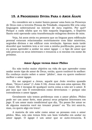 15. A PROGRESSÃO DIVINA PARA O AMOR ÁGAPE
Eu considero ser a maior honra passar uma hora na Presença
de Deus com a terceira Pessoa da Trindade, enquanto Ele cria uma
linguagem sobrenatural no interior de meu espírito. Por quê?
Porque a cada sílaba que eu falo naquela linguagem, o Espírito
Santo está operando uma transformação milagrosa dentro de mim.
Veja, há anos atrás eu pensava que as línguas para edificação
pessoal estavam relacionadas restritamente com falar mistérios,
segredos divinos e me edificar com revelação. Apenas mais tarde
descobri que também tem a ver com a minha purificação, para que
eu possa aprender a andar no amor ágape — o tipo de amor que
não procura os seus interesses e renuncia a si mesmo em nome do
próximo.
Amor Ágape versus Amor Phileo
Eu não tenho maior objetivo na vida do que aprender como
andar neste tipo de amor de Deus, então, quero conhecê-lo melhor:
Eu conheço muito sobre o amor "phileo", mas eu quero conhecer
melhor o amor ágape.
Eu me apeguei a Jesus, aquele que João revelou quando
disse, "Deus é amor" (1 João 4:16). Jesus não nos ama apenas; Ele
é Amor. Ele é incapaz de qualquer outra coisa a não ser o amor. E
por isso que não O entendemos como deveríamos — porque não
entendemos o amor ágape.
Geralmente não temos problemas com o amor phileo. Phileo
pode ser um amor forte, mas possui seus próprios interesses em
jogo. E um amor mais condicional que diz, "Eu posso lhe amar se
de alguma maneira você me trouxer prazer" ou "Eu irei amá-lo,
mas, eu quero algo em troca".
A maioria de nós sabe como amar as pessoas com o amor
phileo. Mas, nós não temos feito um bom trabalho em andar no
amor ágape. O ágape é um amor que se auto-renuncia. E
 