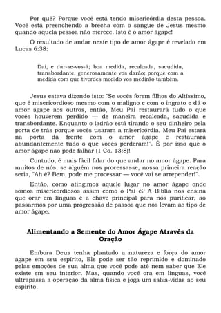 Por quê? Porque você está tendo misericórdia desta pessoa.
Você está preenchendo a brecha com o sangue de Jesus mesmo
quando aquela pessoa não merece. Isto é o amor ágape!
O resultado de andar neste tipo de amor ágape é revelado em
Lucas 6:38:
Dai, e dar-se-vos-á; boa medida, recalcada, sacudida,
transbordante, generosamente vos darão; porque com a
medida com que tiverdes medido vos medirão também.
Jesus estava dizendo isto: "Se vocês forem filhos do Altíssimo,
que é misericordioso mesmo com o maligno e com o ingrato e dá o
amor ágape aos outros, então, Meu Pai restaurará tudo o que
vocês houverem perdido — de maneira recalcada, sacudida e
transbordante. Enquanto o ladrão está tirando o seu dinheiro pela
porta de trás porque vocês usaram a misericórdia, Meu Pai estará
na porta da frente com o amor ágape e restaurará
abundantemente tudo o que vocês perderam!". É por isso que o
amor ágape não pode falhar (1 Co. 13:8)!
Contudo, é mais fácil falar do que andar no amor ágape. Para
muitos de nós, se alguém nos processasse, nossa primeira reação
seria, "Ah é? Bem, pode me processar — você vai se arrepender!".
Então, como atingimos aquele lugar no amor ágape onde
somos misericordiosos assim como o Pai é? A Bíblia nos ensina
que orar em línguas é a chave principal para nos purificar, ao
passarmos por uma progressão de passos que nos levam ao tipo de
amor ágape.
Alimentando a Semente do Amor Ágape Através da
Oração
Embora Deus tenha plantado a natureza e força do amor
ágape em seu espírito, Ele pode ser tão reprimido e dominado
pelas emoções de sua alma que você pode até nem saber que Ele
existe em seu interior. Mas, quando você ora em línguas, você
ultrapassa a operação da alma física e joga um salva-vidas ao seu
espírito.
 