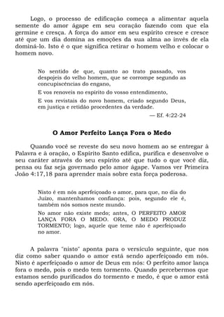 Logo, o processo de edificação começa a alimentar aquela
semente do amor ágape em seu coração fazendo com que ela
germine e cresça. A força do amor em seu espírito cresce e cresce
até que um dia domina as emoções da sua alma ao invés de ela
dominá-lo. Isto é o que significa retirar o homem velho e colocar o
homem novo.
No sentido de que, quanto ao trato passado, vos
despojeis do velho homem, que se corrompe segundo as
concupiscências do engano,
E vos renoveis no espírito do vosso entendimento,
E vos revistais do novo homem, criado segundo Deus,
em justiça e retidão procedentes da verdade.
— Ef. 4:22-24
O Amor Perfeito Lança Fora o Medo
Quando você se reveste do seu novo homem ao se entregar à
Palavra e à oração, o Espírito Santo edifica, purifica e desenvolve o
seu caráter através do seu espírito até que tudo o que você diz,
pensa ou faz seja governado pelo amor ágape. Vamos ver Primeira
João 4:17,18 para aprender mais sobre esta força poderosa.
Nisto é em nós aperfeiçoado o amor, para que, no dia do
Juízo, mantenhamos confiança: pois, segundo ele é,
também nós somos neste mundo.
No amor não existe medo; antes, O PERFEITO AMOR
LANÇA FORA O MEDO. ORA, O MEDO PRODUZ
TORMENTO; logo, aquele que teme não é aperfeiçoado
no amor.
A palavra "nisto" aponta para o versículo seguinte, que nos
diz como saber quando o amor está sendo aperfeiçoado em nós.
Nisto é aperfeiçoado o amor de Deus em nós: O perfeito amor lança
fora o medo, pois o medo tem tormento. Quando percebermos que
estamos sendo purificados do tormento e medo, é que o amor está
sendo aperfeiçoado em nós.
 