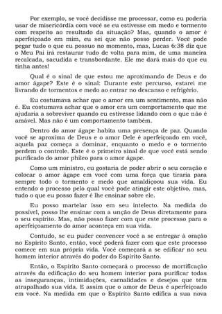 Por exemplo, se você decidisse me processar, como eu poderia
usar de misericórdia com você se eu estivesse em medo e tormento
com respeito ao resultado da situação? Mas, quando o amor é
aperfeiçoado em mim, eu sei que não posso perder. Você pode
pegar tudo o que eu possuo no momento, mas, Lucas 6:38 diz que
o Meu Pai irá restaurar tudo de volta para mim, de uma maneira
recalcada, sacudida e transbordante. Ele me dará mais do que eu
tinha antes!
Qual é o sinal de que estou me aproximando de Deus e do
amor ágape? Este é o sinal: Durante este percurso, estarei me
livrando de tormentos e medo ao entrar no descanso e refrigério.
Eu costumava achar que o amor era um sentimento, mas não
é. Eu costumava achar que o amor era um comportamento que me
ajudaria a sobreviver quando eu estivesse lidando com o que não é
amável. Mas não é um comportamento também.
Dentro do amor ágape habita uma presença de paz. Quando
você se aproxima de Deus e o amor Dele é aperfeiçoado em você,
aquela paz começa a dominar, enquanto o medo e o tormento
perdem o controle. Este é o primeiro sinal de que você está sendo
purificado do amor phileo para o amor ágape.
Como um ministro, eu gostaria de poder abrir o seu coração e
colocar o amor ágape em você com uma força que tiraria para
sempre todo o tormento e medo que amaldiçoou sua vida. Eu
entendo o processo pelo qual você pode atingir este objetivo, mas,
tudo o que eu posso fazer é lhe ensinar sobre ele.
Eu posso martelar isso em seu intelecto. Na medida do
possível, posso lhe ensinar com a unção de Deus diretamente para
o seu espírito. Mas, não posso fazer com que este processo para o
aperfeiçoamento do amor aconteça em sua vida.
Contudo, se eu puder convencer você a se entregar à oração
no Espírito Santo, então, você poderá fazer com que este processo
comece em sua própria vida. Você começará a se edificar no seu
homem interior através do poder do Espírito Santo.
Então, o Espírito Santo começará o processo de mortificação
através da edificação do seu homem interior para purificar todas
as inseguranças, intimidações, carnalidades e desejos que têm
atrapalhado sua vida. E assim que o amor de Deus é aperfeiçoado
em você. Na medida em que o Espírito Santo edifica a sua nova
 