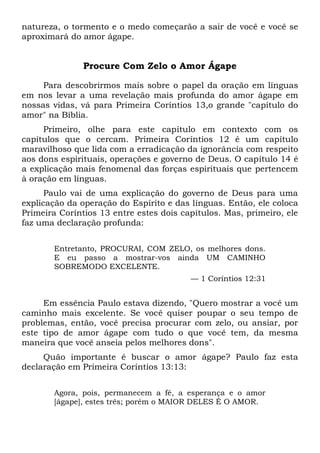 natureza, o tormento e o medo começarão a sair de você e você se
aproximará do amor ágape.
Procure Com Zelo o Amor Ágape
Para descobrirmos mais sobre o papel da oração em línguas
em nos levar a uma revelação mais profunda do amor ágape em
nossas vidas, vá para Primeira Coríntios 13,o grande "capítulo do
amor" na Bíblia.
Primeiro, olhe para este capítulo em contexto com os
capítulos que o cercam. Primeira Coríntios 12 é um capítulo
maravilhoso que lida com a erradicação da ignorância com respeito
aos dons espirituais, operações e governo de Deus. O capítulo 14 é
a explicação mais fenomenal das forças espirituais que pertencem
à oração em línguas.
Paulo vai de uma explicação do governo de Deus para uma
explicação da operação do Espírito e das línguas. Então, ele coloca
Primeira Coríntios 13 entre estes dois capítulos. Mas, primeiro, ele
faz uma declaração profunda:
Entretanto, PROCURAI, COM ZELO, os melhores dons.
E eu passo a mostrar-vos ainda UM CAMINHO
SOBREMODO EXCELENTE.
— 1 Coríntios 12:31
Em essência Paulo estava dizendo, "Quero mostrar a você um
caminho mais excelente. Se você quiser poupar o seu tempo de
problemas, então, você precisa procurar com zelo, ou ansiar, por
este tipo de amor ágape com tudo o que você tem, da mesma
maneira que você anseia pelos melhores dons".
Quão importante é buscar o amor ágape? Paulo faz esta
declaração em Primeira Coríntios 13:13:
Agora, pois, permanecem a fé, a esperança e o amor
[ágape], estes três; porém o MAIOR DELES É O AMOR.
 