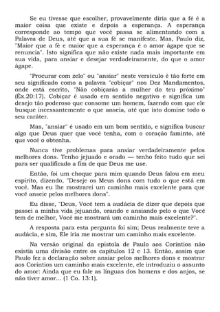 Se eu tivesse que escolher, provavelmente diria que a fé é a
maior coisa que existe e depois a esperança. A esperança
corresponde ao tempo que você passa se alimentando com a
Palavra de Deus, até que a sua fé se manifeste. Mas, Paulo diz,
"Maior que a fé e maior que a esperança é o amor ágape que se
renuncia". Isto significa que não existe nada mais importante em
sua vida, para ansiar e desejar verdadeiramente, do que o amor
ágape.
"Procurar com zelo" ou "ansiar" neste versículo é tão forte em
seu significado como a palavra "cobiçar" nos Dez Mandamentos,
onde está escrito, "Não cobiçarás a mulher do teu próximo"
(Êx.20:17). Cobiçar é usado em sentido negativo e significa um
desejo tão poderoso que consome um homem, fazendo com que ele
busque incessantemente o que anseia, até que isto domine todo o
seu caráter.
Mas, "ansiar" é usado em um bom sentido, e significa buscar
algo que Deus quer que você tenha, com o coração faminto, até
que você o obtenha.
Nunca tive problemas para ansiar verdadeiramente pelos
melhores dons. Tenho jejuado e orado — tenho feito tudo que sei
para ser qualificado a fim de que Deus me use.
Então, foi um choque para mim quando Deus falou em meu
espírito, dizendo, "Deseje os Meus dons com tudo o que está em
você. Mas eu lhe mostrarei um caminho mais excelente para que
você anseie pelos melhores dons".
Eu disse, "Deus, Você tem a audácia de dizer que depois que
passei a minha vida jejuando, orando e ansiando pelo o que Você
tem de melhor, Você me mostrará um caminho mais excelente?".
A resposta para esta pergunta foi sim; Deus realmente teve a
audácia, e sim, Ele iria me mostrar um caminho mais excelente.
Na versão original da epístola de Paulo aos Coríntios não
existia uma divisão entre os capítulos 12 e 13. Então, assim que
Paulo fez a declaração sobre ansiar pelos melhores dons e mostrar
aos Coríntios um caminho mais excelente, ele introduziu o assunto
do amor: Ainda que eu fale as línguas dos homens e dos anjos, se
não tiver amor... (1 Co. 13:1).
 