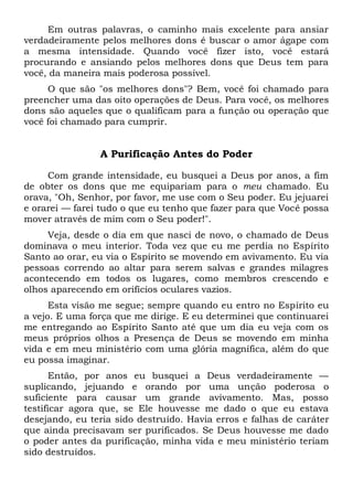 Em outras palavras, o caminho mais excelente para ansiar
verdadeiramente pelos melhores dons é buscar o amor ágape com
a mesma intensidade. Quando você fizer isto, você estará
procurando e ansiando pelos melhores dons que Deus tem para
você, da maneira mais poderosa possível.
O que são "os melhores dons"? Bem, você foi chamado para
preencher uma das oito operações de Deus. Para você, os melhores
dons são aqueles que o qualificam para a função ou operação que
você foi chamado para cumprir.
A Purificação Antes do Poder
Com grande intensidade, eu busquei a Deus por anos, a fim
de obter os dons que me equipariam para o meu chamado. Eu
orava, "Oh, Senhor, por favor, me use com o Seu poder. Eu jejuarei
e orarei — farei tudo o que eu tenho que fazer para que Você possa
mover através de mim com o Seu poder!".
Veja, desde o dia em que nasci de novo, o chamado de Deus
dominava o meu interior. Toda vez que eu me perdia no Espírito
Santo ao orar, eu via o Espírito se movendo em avivamento. Eu via
pessoas correndo ao altar para serem salvas e grandes milagres
acontecendo em todos os lugares, como membros crescendo e
olhos aparecendo em orifícios oculares vazios.
Esta visão me segue; sempre quando eu entro no Espírito eu
a vejo. E uma força que me dirige. E eu determinei que continuarei
me entregando ao Espírito Santo até que um dia eu veja com os
meus próprios olhos a Presença de Deus se movendo em minha
vida e em meu ministério com uma glória magnífica, além do que
eu possa imaginar.
Então, por anos eu busquei a Deus verdadeiramente —
suplicando, jejuando e orando por uma unção poderosa o
suficiente para causar um grande avivamento. Mas, posso
testificar agora que, se Ele houvesse me dado o que eu estava
desejando, eu teria sido destruído. Havia erros e falhas de caráter
que ainda precisavam ser purificados. Se Deus houvesse me dado
o poder antes da purificação, minha vida e meu ministério teriam
sido destruídos.
 