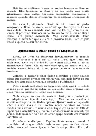 Este foi, na realidade, o caso de muitos homens de Deus no
passado. Eles buscaram a Deus e ao Seu poder com muita
intensidade, mas, então, fraquezas escondidas começaram a
aparecer quando eles se entregaram às estratégias enganosas do
inimigo.
Por exemplo, Alexander Dowie foi tão usado no poder
milagroso de Deus na virada do século que foi capaz de formar
uma cidade inteira chamada Zion fora de Chicago com dez mil
servos. O poder de Deus operando através do ministério de Dowie
causou um grande avivamento. Mas, eventualmente Dowie
começou a acreditar que ele era o próximo Elias. Este engano
trouxe a queda do seu ministério.
Aprendendo a Odiar Todos os Empecilhos
Então, ao invés de responder imediatamente as minhas
orações fervorosas e intensas por uma unção que traria um
avivamento, Deus me mandou buscar o amor ágape com a mesma
intensidade e fervor. Ele me assegurou que, ao buscar o amor,
também estaria buscando o seu poder de uma maneira mais
excelente.
Comecei a buscar o amor ágape e aprendi a odiar aquelas
coisas que estavam erradas em minha vida com mais fervor do que
antes. Era uma raiva divina que precedia a purificação.
Veja, quando você chega ao lugar onde odeia com intensidade
aqueles erros que lhe impedem de um andar mais próximo com
Deus, você irá finalmente tomar uma decisão.
Na busca por um caminho mais excelente, eu determinei que
me adaptaria ao tipo de amor ágape. Mas, os meus esforços
pareciam atingir os resultados opostos. Quanto mais eu aprendia
sobre o amor, mais o meu conhecimento detectava as coisas
erradas que estavam em minha vida. Fiquei em estado de falta de
esperança e acreditava que eu era a criatura mais miserável, que
jamais poderia andar no nível do amor ágape descrito em Primeira
Coríntios 13.
Eu não entendia que o Espírito Santo estava trazendo à
superfície tudo o que o diabo poderia usar para me destruir em
minha busca pelo amor ágape, a fim de me purificar. Era tudo
 