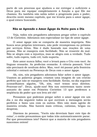 parte de um processo que ajudava a me entregar o suficiente a
Deus para me equipar completamente à função a que Ele me
chamou. Eu também não sabia sobre a progressão para o poder,
descrito neste mesmo capítulo, que me levaria para o amor ágape,
o qual estava buscando.
Não se Aprende o Amor Ágape da Noite para o Dia
Veja, todos nós pregadores adoramos pregar sobre o capítulo
13 de Coríntios. Adoramos nos especializar no tipo de amor ágape.
O amor ágape não se comporta de maneira imprópria. Não
busca seus próprios interesses, não pede recompensas ou prêmios
por serviços feitos. Não é dado baseado nas reações de uma
pessoa. Não se exaspera com facilidade. Não se ressente do mal.
Não se alegra com a injustiça, mas se alegra com a verdade. Tudo
sofre, tudo espera, tudo crê, tudo suporta.
Este amor nunca falha; você o levará para o Céu com você. As
línguas cessarão. As profecias cessarão. A ciência passará. Você
não precisará de nenhum deles. Mas, você irá passar pela fronteira
celestial e entrará na Presença de Deus com o amor ágape.
Ah, sim, nós pregadores adoramos falar sobre o amor ágape.
Usamos as palavras gregas; criamos uma imagem de um cristão
perfeito que não se exaspera com facilidade. Então, no dia seguinte
aconselhamos alguém, "Oh, sim, você temos seus direitos.
Processe-os!". Deus, ajude-nos! Nós nos entretemos tanto neste
assunto do amor em Primeira Coríntios 13 que perdemos a
seqüência do poder que nos leva até ele!
Pensamos que podemos pregar sobre o amor ágape em um
dia e no dia seguinte todos os que ouviram a mensagem serão
perfeitos e bons uns com os outros. Eles não mais agirão de
maneira errada. Não haverá mais críticas, calúnias, brigas ou
desprezo.
Dizemos às pessoas, "Vocês não deveriam fazer este tipo de
coisa", e então presumimos que todos irão automaticamente parar.
Por que presumimos isto? Parece que a maioria de nós pregadores
nascemos ontem!
 