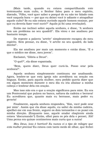 (Mais tarde, quando eu estava compartilhando este
testemunho num culto, o Senhor falou para o meu espírito,
dizendo, "Filho, você quer saber o porquê de eu não ter falado com
você naquela hora — por que eu deixei você ir adiante e atrapalhar
aquele culto? Se eu não estava ouvindo aquele homem ensinar, por
que eu deveria fazer você ouvir?" Aquilo já foi uma revelação!).
Então me inclinei sobre aquela senhora, e disse, "A senhora
tem um problema no seu quadril!". Ela virou e me analisou por
bastante tempo.
De repente a palavra "artrite" simplesmente escapou do meu
espírito. Sem pensar, eu disse, "é artrite no seu quadril, do lado
direito!".
Ela me analisou por mais um momento e então disse, "E o
que o médico me disse, meu jovem".
Exclamei, "Glória a Deus!".
"O quê?", ela disse espantada.
"Bem, quero dizer, Deus quer curá-la. Posso orar pela
senhora?".
Aquela senhora simplesmente continuou me analisando.
Agora, lembre-se que esta igreja não acreditava na oração em
línguas. Então, para aquela mulher, meu pedido queria dizer que
em algum momento durante o meu dia eu iria abaixar a minha
cabeça e lembrar dela em oração.
Mas isso não era o que a oração significava para mim. Eu era
um Pentecostal que pulava no banco, saltava da cadeira e berrava!
Eu acreditava que, quanto mais eu berrasse, mais poder eu
geraria!
Finalmente, aquela senhora respondeu, "Sim, você pode orar
por mim". Assim que ela disse aquilo, eu saltei da minha cadeira,
ajoelhei-me em sua frente, segurei os dois tornozelos e os puxei em
minha direção. (Enquanto isso, aquele orador eloqüente ainda
estava "discursando"!) Então, olhei para os pés dela e pensei, Xiii!
Uma perna era quinze centímetros mais curta que a outra!
Meu Deus, isso é horrível! Eu nunca vi o tipo de milagre que
esta mulher precisa! Eu estava com tanto medo de olhar, que fechei
 
