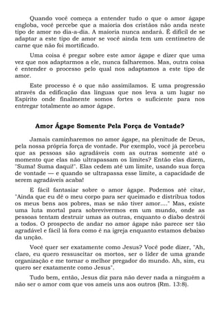 Quando você começa a entender tudo o que o amor ágape
engloba, você percebe que a maioria dos cristãos não anda neste
tipo de amor no dia-a-dia. A maioria nunca andará. É difícil de se
adaptar a este tipo de amor se você ainda tem um centímetro de
carne que não foi mortificado.
Uma coisa é pregar sobre este amor ágape e dizer que uma
vez que nos adaptarmos a ele, nunca falharemos. Mas, outra coisa
é entender o processo pelo qual nos adaptamos a este tipo de
amor.
Este processo é o que não assimilamos. E uma progressão
através da edificação das línguas que nos leva a um lugar no
Espírito onde finalmente somos fortes o suficiente para nos
entregar totalmente ao amor ágape.
Amor Ágape Somente Pela Força de Vontade?
Jamais caminharemos no amor ágape, na plenitude de Deus,
pela nossa própria força de vontade. Por exemplo, você já percebeu
que as pessoas são agradáveis com as outras somente até o
momento que elas não ultrapassam os limites? Então elas dizem,
"Suma! Suma daqui!". Elas cedem até um limite, usando sua força
de vontade — e quando se ultrapassa esse limite, a capacidade de
serem agradáveis acaba!
E fácil fantasiar sobre o amor ágape. Podemos até citar,
"Ainda que eu dê o meu corpo para ser queimado e distribua todos
os meus bens aos pobres, mas se não tiver amor...." Mas, existe
uma luta mortal para sobrevivermos em um mundo, onde as
pessoas tentam destruir umas as outras, enquanto o diabo destrói
a todos. O prospecto de andar no amor ágape não parece ser tão
agradável e fácil lá fora como é na igreja enquanto estamos debaixo
da unção.
Você quer ser exatamente como Jesus? Você pode dizer, "Ah,
claro, eu quero ressuscitar os mortos, ser o líder de uma grande
organização e me tornar o melhor pregador do mundo. Ah, sim, eu
quero ser exatamente como Jesus".
Tudo bem, então, Jesus diz para não dever nada a ninguém a
não ser o amor com que vos ameis uns aos outros (Rm. 13:8).
 