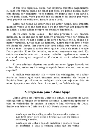 O que isto significa? Bem, não importa quantos pagamentos
eu faço em minha dívida de amor por você, eu posso nunca pagar
esta dívida por completo. Você bateria em minha face e eu daria a
outra para bater. Você poderia me caluniar e eu oraria por você.
Você poderia me odiar e eu faria o bem a você.
Estas são todas as descrições do amor ágape. Não importa
quantas vezes você me fizer mal e eu lhe retornar um pagamento
de amor, o amor ágape sempre me colocará em débito.
Outra coisa sobre Jesus — Ele não procura o Seu próprio
interesse. E Ele diz que se um homem processar você por causa do
seu carro, você irá dar o carro a ele com o tanque cheio, polido e o
motor regulado. Então diga ao homem, "Estou fazendo isto a você
em Nome de Jesus. Eu quero que você saiba que você não tirou
isto de mim, porque a única coisa que é tirada de mim é o que
Deus permite. E se Ele permite, eu estou semeando em você. Eu
estou semeando este carro a você, polindo, regulando o motor e
enchendo o tanque com gasolina. O diabo não está roubando nada
de mim."
E bom admirar alguém que anda no amor ágape fazendo tal
coisa. Mas, como você consegue aquele lugar em seu andar no
espírito?
E melhor você aceitar isto — você não conseguirá ter o amor
ágape a menos que você encontre uma maneira de deixar o
Espírito Santo purificá-lo de qualquer coisa que seja contrária ao
amor ágape em sua vida. Se eu fosse você, eu O deixaria agir!
A Progressão para o Amor Ágape
Como vimos em Primeira Coríntios 12:28, o governo de Deus
começa com a função do poderoso apóstolo, a primeira operação, e
com as variedades de línguas, a oitava e final operação de Deus.
Então, em Primeira Coríntios 13:1-3, Paulo trocou a ordem.
Ainda que eu fale as línguas dos homens e dos anjos, se
não tiver amor, serei como o bronze que soa ou como o
címbalo que retine,
Ainda que eu tenha o dom de profetizar e conheça todos
os mistérios e toda a ciência; ainda que eu tenha
 