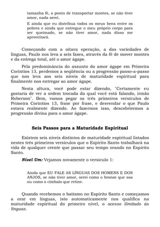 tamanha fé, a ponto de transportar montes, se não tiver
amor, nada serei.
E ainda que eu distribua todos os meus bens entre os
pobres e ainda que entregue o meu próprio corpo para
ser queimado, se não tiver amor, nada disso me
aproveitará.
Começando com a oitava operação, a das variedades de
línguas, Paulo nos leva a seis fases, através da fé de mover montes
e da entrega total, até o amor ágape.
Pela predominância do assunto do amor ágape em Primeira
Coríntios 13, perdemos a seqüência ou a progressão passo-a-passo
que nos leva aos seis níveis de maturidade espiritual para
finalmente nos entregar ao amor ágape.
Nesta altura, você pode estar dizendo, "Certamente eu
gostaria de ver a ordem trocada da qual você está falando, irmão
Roberson". Bem, vamos pegar os três primeiros versículos de
Primeira Coríntios 13, frase por frase, e desvendar o que Paulo
estava realmente dizendo. Ao fazermos isso, descobriremos a
progressão divina para o amor ágape.
Seis Passos para a Maturidade Espiritual
Existem seis níveis distintos de maturidade espiritual listados
nestes três primeiros versículos que o Espírito Santo trabalhará na
vida de qualquer crente que passar seu tempo orando no Espírito
Santo.
Nível Um: Vejamos novamente o versículo 1:
Ainda que EU FALE AS LÍNGUAS DOS HOMENS E DOS
ANJOS, se não tiver amor, serei como o bronze que soa
ou como o címbalo que retine.
Quando recebemos o batismo no Espírito Santo e começamos
a orar em línguas, isto automaticamente nos qualifica na
maturidade espiritual do primeiro nível, o acesso ilimitado às
línguas.
 