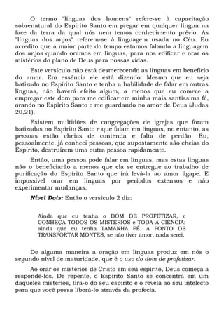 O termo "línguas dos homens" refere-se à capacitação
sobrenatural do Espírito Santo em pregar em qualquer língua na
face da terra da qual nós nem temos conhecimento prévio. As
"línguas dos anjos" referem-se à linguagem usada no Céu. Eu
acredito que a maior parte do tempo estamos falando a linguagem
dos anjos quando oramos em línguas, para nos edificar e orar os
mistérios do plano de Deus para nossas vidas.
Este versículo não está desmerecendo as línguas em benefício
do amor. Em essência ele está dizendo: Mesmo que eu seja
batizado no Espírito Santo e tenha a habilidade de falar em outras
línguas, não haverá efeito algum, a menos que eu comece a
empregar este dom para me edificar em minha mais santíssima fé,
orando no Espírito Santo e me guardando no amor de Deus (Judas
20,21).
Existem multidões de congregações de igrejas que foram
batizadas no Espírito Santo e que falam em línguas, no entanto, as
pessoas estão cheias de contenda e falta de perdão. Eu,
pessoalmente, já conheci pessoas, que supostamente são cheias do
Espírito, destruírem uma outra pessoa rapidamente.
Então, uma pessoa pode falar em línguas, mas estas línguas
não o beneficiarão a menos que ela se entregue ao trabalho de
purificação do Espírito Santo que irá levá-la ao amor ágape. E
impossível orar em línguas por períodos extensos e não
experimentar mudanças.
Nível Dois: Então o versículo 2 diz:
Ainda que eu tenha o DOM DE PROFETIZAR, e
CONHEÇA TODOS OS MISTÉRIOS e TODA A CIÊNCIA;
ainda que eu tenha TAMANHA FÉ, A PONTO DE
TRANSPORTAR MONTES, se não tiver amor, nada serei.
De alguma maneira a oração em línguas produz em nós o
segundo nível de maturidade, que é o uso do dom de profetizar.
Ao orar os mistérios de Cristo em seu espírito, Deus começa a
respondê-los. De repente, o Espírito Santo se concentra em um
daqueles mistérios, tira-o do seu espírito e o revela ao seu intelecto
para que você possa liberá-lo através da profecia.
 