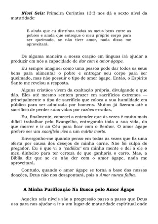 Nível Seis: Primeira Coríntios 13:3 nos dá o sexto nível da
maturidade:
E ainda que eu distribua todos os meus bens entre os
pobres e ainda que entregue o meu próprio corpo para
ser queimado, se não tiver amor, nada disso me
aproveitará.
De alguma maneira a nossa oração em línguas irá ajudar a
produzir em nós a capacidade de dar com o amor ágape.
Eu sempre imaginei como uma pessoa pode dar todos os seus
bens para alimentar o pobre e entregar seu corpo para ser
queimado, mas não possuir o tipo de amor ágape. Então, o Espírito
Santo me revelou a resposta.
Alguns cristãos vivem da exaltação própria, divulgando o que
dão. Eles até mesmo sentem prazer em sacrifícios extremos —
principalmente o tipo de sacrifício que coloca a sua humildade em
público para ser admirada por homens. Muitos já fizeram até o
sacrifício de perder suas vidas por razões erradas.
Eu, finalmente, comecei a entender que às vezes é muito mais
difícil trabalhar pelo Evangelho, entregando toda a sua vida, do
que morrer e ir ao Céu para ficar com o Senhor. O amor ágape
prefere ser um sacrifício vivo a um mártir morto.
Envergonho-me quando penso em todas as vezes que fiz uma
oferta por causa dos desejos de minha carne. Não foi culpa do
pregador. Eu é que vi o "cadillac" em minha mente e dei a ele o
meu dinheiro para ter certeza de que ganharia o carro. Mas, a
Bíblia diz que se eu não der com o amor ágape, nada me
aproveitará.
Contudo, quando o amor ágape se torna a base das nossas
doações, Deus não nos desapontará, pois o Amor nunca falha.
A Minha Purificação Na Busca pelo Amor Ágape
Aqueles seis níveis são a progressão passo a passo que Deus
usa para nos ajudar a ir a um lugar de maturidade espiritual onde
 