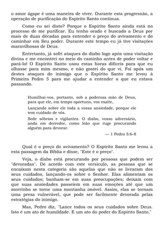 o amor ágape é uma maneira de viver. Durante esta progressão, a
operação de purificação do Espírito Santo continua.
Como eu sei disto? Porque o Espírito Santo ainda está no
processo de me purificar. Eu tenho orado e buscado a Deus por
mais de duas décadas para entender o preço do avivamento e do
caminhar em Seu poder. Durante este tempo eu já tive visitações
maravilhosas de Deus.
Entretanto, já sofri ataques do diabo logo após uma visitação
divina e me encontrei no meio do caminho antes de poder voltar e
pará-lo! O Espírito Santo usou estas horas difíceis para que eu
olhasse para mim mesmo, e não gostei do que vi. Foi após um
destes ataques do inimigo que o Espírito Santo me levou à
Primeira Pedro 5 para me ajudar a entender o que eu estava
passando.
Humilhai-vos, portanto, sob a poderosa mão de Deus,
para que ele, em tempo oportuno, vos exalte,
Lançando sobre ele toda a vossa ansiedade, porque ele
tem cuidado de vós.
Sede sóbrios e vigilantes. O diabo, vosso adversário,
anda em derredor, como leão que ruge procurando
alguém para devorar.
— 1 Pedro 5:6-8
Qual é o preço do avivamento? O Espírito Santo me levou a
esta passagem da Bíblia e disse, "Este é o preço".
Veja, o diabo está procurando por pessoas que podem ser
"devoradas". De acordo com este versículo, as pessoas que se
encaixam nesta categoria são aquelas que não se livraram dos
seus cuidados, lançando-os sobre o Senhor. Elas alimentam os
seus cuidados; banham-se em suas preocupações; deixam com
que suas ansiedades passeiem em suas emoções até que um
morrinho se torne uma montanha imóvel. Assim, elas se tornam
uma presa vulnerável, que pode ser facilmente devorada pelas
estratégias do inimigo.
Mas, Pedro diz, "Lance todos os seus cuidados sobre Deus.
Isto é um ato de humildade. E um ato do poder do Espírito Santo."
 