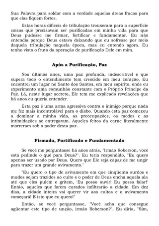 Sua Palavra para soldar com a verdade aquelas áreas fracas para
que elas fiquem fortes.
Estas horas difíceis de tribulação trouxeram para a superfície
coisas que precisavam ser purificadas em minha vida para que
Deus pudesse me firmar, fortificar e fundamentar. Eu não
entendia porque Deus estava deixando que eu sofresse por meio
daquela tribulação naquela época, mas eu entendo agora. Eu
tenho visto o fruto da operação de purificação Dele em mim.
Após a Purificação, Paz
Nos últimos anos, uma paz profunda, indescritível e que
supera todo o entendimento tem crescido em meu coração. Eu
encontrei um lugar no Santo dos Santos, em meu espírito, onde eu
experimento uma comunhão constante com o Próprio Príncipe da
Paz. Lá, neste lugar secreto, Ele tem me explicado revelações que
há anos eu queria entender.
Esta paz é uma arma agressiva contra o inimigo porque nada
me fez mais incontrolável para o diabo. Quando esta paz começou
a dominar a minha vida, as preocupações, os medos e as
intimidações se entregaram. Aqueles feitos da carne literalmente
morreram sob o poder desta paz.
Firmado, Fortificado e Fundamentado
Se você me perguntasse há anos atrás, "Irmão Roberson, você
está pedindo o quê para Deus?". Eu teria respondido, "Eu quero
apenas ser usado por Deus. Quero que Ele seja capaz de me ungir
para trazer um grande avivamento."
"Eu quero o tipo de avivamento em que cinqüenta surdos e
mudos sejam trazidos ao culto e o poder de Deus encha aquela ala
até que eles pulem e gritem, 'Eu posso ouvir! Eu posso falar!'
Então, aqueles que forem curados infiltrarão a cidade. Em dez
dias, a cidade inteira vai querer vir aos cultos e o avivamento
começará! E isto que eu quero!"
Então, se você perguntasse, "Você acha que consegue
agüentar este tipo de unção, irmão Roberson?". Eu diria, "Sim,
 