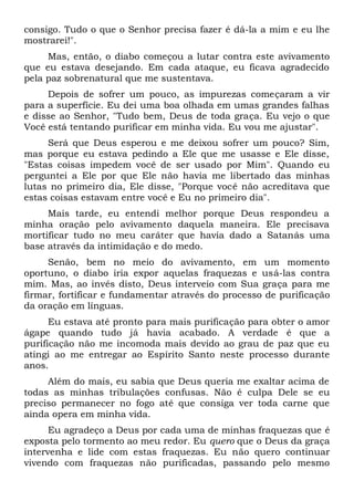 consigo. Tudo o que o Senhor precisa fazer é dá-la a mim e eu lhe
mostrarei!".
Mas, então, o diabo começou a lutar contra este avivamento
que eu estava desejando. Em cada ataque, eu ficava agradecido
pela paz sobrenatural que me sustentava.
Depois de sofrer um pouco, as impurezas começaram a vir
para a superfície. Eu dei uma boa olhada em umas grandes falhas
e disse ao Senhor, "Tudo bem, Deus de toda graça. Eu vejo o que
Você está tentando purificar em minha vida. Eu vou me ajustar".
Será que Deus esperou e me deixou sofrer um pouco? Sim,
mas porque eu estava pedindo a Ele que me usasse e Ele disse,
"Estas coisas impedem você de ser usado por Mim". Quando eu
perguntei a Ele por que Ele não havia me libertado das minhas
lutas no primeiro dia, Ele disse, "Porque você não acreditava que
estas coisas estavam entre você e Eu no primeiro dia".
Mais tarde, eu entendi melhor porque Deus respondeu a
minha oração pelo avivamento daquela maneira. Ele precisava
mortificar tudo no meu caráter que havia dado a Satanás uma
base através da intimidação e do medo.
Senão, bem no meio do avivamento, em um momento
oportuno, o diabo iria expor aquelas fraquezas e usá-las contra
mim. Mas, ao invés disto, Deus interveio com Sua graça para me
firmar, fortificar e fundamentar através do processo de purificação
da oração em línguas.
Eu estava até pronto para mais purificação para obter o amor
ágape quando tudo já havia acabado. A verdade é que a
purificação não me incomoda mais devido ao grau de paz que eu
atingi ao me entregar ao Espírito Santo neste processo durante
anos.
Além do mais, eu sabia que Deus queria me exaltar acima de
todas as minhas tribulações confusas. Não é culpa Dele se eu
preciso permanecer no fogo até que consiga ver toda carne que
ainda opera em minha vida.
Eu agradeço a Deus por cada uma de minhas fraquezas que é
exposta pelo tormento ao meu redor. Eu quero que o Deus da graça
intervenha e lide com estas fraquezas. Eu não quero continuar
vivendo com fraquezas não purificadas, passando pelo mesmo
 