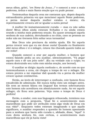 meus olhos, gritei, "em Nome de Jesus...!" e comecei a orar a mais
poderosa, árdua e mais Santa oração que eu pude pensar.
Testemunhas daquela cena me contaram que, depois daquela
extraordinária primeira vez que mencionei aquele Nome poderoso,
a perna menor daquela mulher estalou e mexeu; ela
repentinamente cresceu até se igualar a outra perna!
A mulher foi instantaneamente curada — mas eu não sabia
disto! Meus olhos ainda estavam fechados e eu ainda estava
orando a minha mais poderosa oração. Eu quase arranquei aquela
senhora de sua cadeira, derrubando-a no chão, caso as pessoas ao
redor não me tivessem feito soltar seus tornozelos!
Mas Deus não precisava da minha ajuda. Ele fez aquela
perna crescer sem que eu me desse conta! Quando eu finalmente
abri meus olhos e vi o milagre, estava tão chocado quanto todos ao
me redor!
Quando comecei a orar por aquela mulher, o homem que
estava falando pediu ao seu auxiliar, silenciosamente, "Vá pegar
aquele cara e dê um jeito nele!". (Eu na verdade não o culpo; eu
estava destruindo seu culto com minha oração, aos berros!).
O auxiliar se dirigiu àquela confusão e, de acordo com os que
testemunharam a cena, ele chegou a tempo de ver o milagre. Ele
estava prestes a me expulsar dali quando viu a perna da mulher
crescer quinze centímetros.
Então, ao invés de interromper a confusão, este homem ficou
emudecido de admiração. Ele nunca tinha visto um milagre antes.
Ele nem ao menos falava em línguas! Em termos sobrenaturais
este homem não acreditava em absolutamente nada. Ao ver aquele
milagre, ele ficou sem palavras. Veja como o tempo de Deus é
perfeito!
Então, o orador, com sua linguagem rebuscada, terminou sua
mensagem com a pergunta, "Qual foi o acontecimento mais
maravilhoso que pôde ser atribuído como algo vindo de Deus em
sua vida?". Enquanto todos estavam imaginando o que aquilo
significava, o auxiliar respondeu a questão do homem apontando
para a senhora que havia sido curada e, afobado, disse, "Aqui!" A
cura desta senhora foi, com certeza, o acontecimento mais
maravilhoso que ele já havia visto!
 