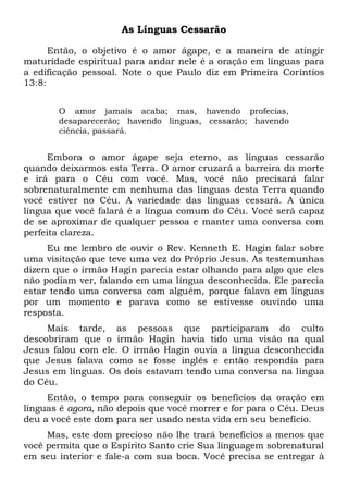 As Línguas Cessarão
Então, o objetivo é o amor ágape, e a maneira de atingir
maturidade espiritual para andar nele é a oração em línguas para
a edificação pessoal. Note o que Paulo diz em Primeira Coríntios
13:8:
O amor jamais acaba; mas, havendo profecias,
desaparecerão; havendo línguas, cessarão; havendo
ciência, passará.
Embora o amor ágape seja eterno, as línguas cessarão
quando deixarmos esta Terra. O amor cruzará a barreira da morte
e irá para o Céu com você. Mas, você não precisará falar
sobrenaturalmente em nenhuma das línguas desta Terra quando
você estiver no Céu. A variedade das línguas cessará. A única
língua que você falará é a língua comum do Céu. Você será capaz
de se aproximar de qualquer pessoa e manter uma conversa com
perfeita clareza.
Eu me lembro de ouvir o Rev. Kenneth E. Hagin falar sobre
uma visitação que teve uma vez do Próprio Jesus. As testemunhas
dizem que o irmão Hagin parecia estar olhando para algo que eles
não podiam ver, falando em uma língua desconhecida. Ele parecia
estar tendo uma conversa com alguém, porque falava em línguas
por um momento e parava como se estivesse ouvindo uma
resposta.
Mais tarde, as pessoas que participaram do culto
descobriram que o irmão Hagin havia tido uma visão na qual
Jesus falou com ele. O irmão Hagin ouvia a língua desconhecida
que Jesus falava como se fosse inglês e então respondia para
Jesus em línguas. Os dois estavam tendo uma conversa na língua
do Céu.
Então, o tempo para conseguir os benefícios da oração em
línguas é agora, não depois que você morrer e for para o Céu. Deus
deu a você este dom para ser usado nesta vida em seu benefício.
Mas, este dom precioso não lhe trará benefícios a menos que
você permita que o Espírito Santo crie Sua linguagem sobrenatural
em seu interior e fale-a com sua boca. Você precisa se entregar à
 