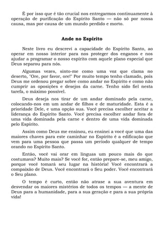 É por isso que é tão crucial nos entregarmos continuamente à
operação de purificação do Espírito Santo — não só por nossa
causa, mas por causa de um mundo perdido e morto.
Ande no Espírito
Neste livro eu descrevi a capacidade do Espírito Santo, ao
operar em nosso interior para nos proteger dos enganos e nos
ajudar a programar o nosso espírito com aquele plano especial que
Deus separou para nós.
Algumas vezes, sinto-me como uma voz que clama no
deserto, "Ore, por favor, ore!" Por muito tempo tenho clamado, pois
Deus me ordenou pregar sobre como andar no Espírito e como não
cumprir as oposições e desejos da carne. Tenho sido fiel nesta
tarefa, o máximo possível.
Deus deseja nos tirar de um andar dominado pela carne,
colocando-nos em um andar de filhos e de maturidade. Esta é a
prioridade Dele, e uma opção sua. Você precisa escolher aceitar a
liderança do Espírito Santo. Você precisa escolher andar fora de
uma vida dominada pela carne e dentro de uma vida dominada
pelo Espírito.
Assim como Deus me ensinou, eu ensinei a você que uma das
maiores chaves para este caminhar no Espírito é a edificação que
vem para uma pessoa que passa um período qualquer de tempo
orando no Espírito Santo.
Então, você vai orar em línguas um pouco mais do que
costumava? Muito mais? Se você for, então prepare-se, meu amigo,
porque você tomará seu lugar na história! Você encontrará a
compaixão de Deus. Você encontrará o Seu poder. Você encontrará
o Seu plano.
O tempo é curto, então não atrase a sua aventura em
desvendar os maiores mistérios de todos os tempos — a mente de
Deus para a humanidade, para a sua geração e para a sua própria
vida!
 