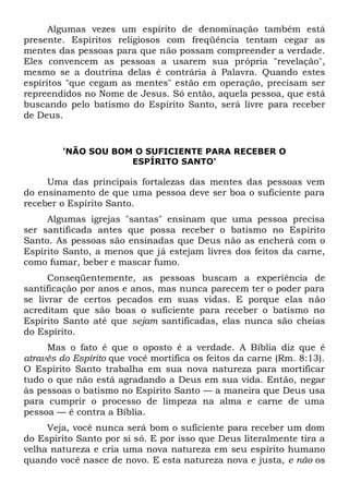 Algumas vezes um espírito de denominação também está
presente. Espíritos religiosos com freqüência tentam cegar as
mentes das pessoas para que não possam compreender a verdade.
Eles convencem as pessoas a usarem sua própria "revelação",
mesmo se a doutrina delas é contrária à Palavra. Quando estes
espíritos "que cegam as mentes" estão em operação, precisam ser
repreendidos no Nome de Jesus. Só então, aquela pessoa, que está
buscando pelo batismo do Espírito Santo, será livre para receber
de Deus.
'NÃO SOU BOM O SUFICIENTE PARA RECEBER O
ESPÍRITO SANTO'
Uma das principais fortalezas das mentes das pessoas vem
do ensinamento de que uma pessoa deve ser boa o suficiente para
receber o Espírito Santo.
Algumas igrejas "santas" ensinam que uma pessoa precisa
ser santificada antes que possa receber o batismo no Espírito
Santo. As pessoas são ensinadas que Deus não as encherá com o
Espírito Santo, a menos que já estejam livres dos feitos da carne,
como fumar, beber e mascar fumo.
Conseqüentemente, as pessoas buscam a experiência de
santificação por anos e anos, mas nunca parecem ter o poder para
se livrar de certos pecados em suas vidas. E porque elas não
acreditam que são boas o suficiente para receber o batismo no
Espírito Santo até que sejam santificadas, elas nunca são cheias
do Espírito.
Mas o fato é que o oposto é a verdade. A Bíblia diz que é
através do Espírito que você mortifica os feitos da carne (Rm. 8:13).
O Espírito Santo trabalha em sua nova natureza para mortificar
tudo o que não está agradando a Deus em sua vida. Então, negar
às pessoas o batismo no Espírito Santo — a maneira que Deus usa
para cumprir o processo de limpeza na alma e carne de uma
pessoa — é contra a Bíblia.
Veja, você nunca será bom o suficiente para receber um dom
do Espírito Santo por si só. E por isso que Deus literalmente tira a
velha natureza e cria uma nova natureza em seu espírito humano
quando você nasce de novo. E esta natureza nova e justa, e não os
 