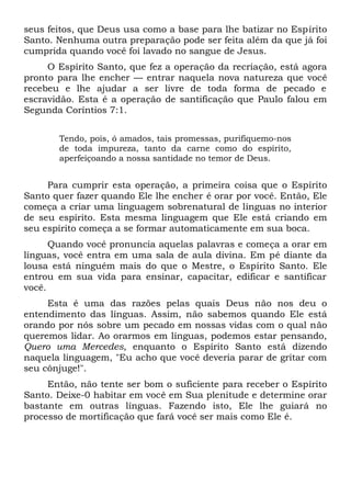 seus feitos, que Deus usa como a base para lhe batizar no Espírito
Santo. Nenhuma outra preparação pode ser feita além da que já foi
cumprida quando você foi lavado no sangue de Jesus.
O Espírito Santo, que fez a operação da recriação, está agora
pronto para lhe encher — entrar naquela nova natureza que você
recebeu e lhe ajudar a ser livre de toda forma de pecado e
escravidão. Esta é a operação de santificação que Paulo falou em
Segunda Coríntios 7:1.
Tendo, pois, ó amados, tais promessas, purifiquemo-nos
de toda impureza, tanto da carne como do espírito,
aperfeiçoando a nossa santidade no temor de Deus.
Para cumprir esta operação, a primeira coisa que o Espírito
Santo quer fazer quando Ele lhe encher é orar por você. Então, Ele
começa a criar uma linguagem sobrenatural de línguas no interior
de seu espírito. Esta mesma linguagem que Ele está criando em
seu espírito começa a se formar automaticamente em sua boca.
Quando você pronuncia aquelas palavras e começa a orar em
línguas, você entra em uma sala de aula divina. Em pé diante da
lousa está ninguém mais do que o Mestre, o Espírito Santo. Ele
entrou em sua vida para ensinar, capacitar, edificar e santificar
você.
Esta é uma das razões pelas quais Deus não nos deu o
entendimento das línguas. Assim, não sabemos quando Ele está
orando por nós sobre um pecado em nossas vidas com o qual não
queremos lidar. Ao orarmos em línguas, podemos estar pensando,
Quero uma Mercedes, enquanto o Espírito Santo está dizendo
naquela linguagem, "Eu acho que você deveria parar de gritar com
seu cônjuge!".
Então, não tente ser bom o suficiente para receber o Espírito
Santo. Deixe-0 habitar em você em Sua plenitude e determine orar
bastante em outras línguas. Fazendo isto, Ele lhe guiará no
processo de mortificação que fará você ser mais como Ele é.
 