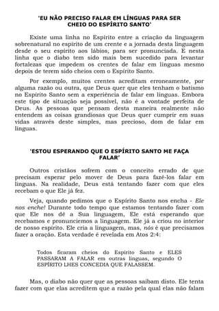 'EU NÃO PRECISO FALAR EM LÍNGUAS PARA SER
CHEIO DO ESPÍRITO SANTO'
Existe uma linha no Espírito entre a criação da linguagem
sobrenatural no espírito de um crente e a jornada desta linguagem
desde o seu espírito aos lábios, para ser pronunciada. E nesta
linha que o diabo tem sido mais bem sucedido para levantar
fortalezas que impedem os crentes de falar em línguas mesmo
depois de terem sido cheios com o Espírito Santo.
Por exemplo, muitos crentes acreditam erroneamente, por
alguma razão ou outra, que Deus quer que eles tenham o batismo
no Espírito Santo sem a experiência de falar em línguas. Embora
este tipo de situação seja possível, não é a vontade perfeita de
Deus. As pessoas que pensam desta maneira realmente não
entendem as coisas grandiosas que Deus quer cumprir em suas
vidas através deste simples, mas precioso, dom de falar em
línguas.
'ESTOU ESPERANDO QUE O ESPÍRITO SANTO ME FAÇA
FALAR’
Outros cristãos sofrem com o conceito errado de que
precisam esperar pelo mover de Deus para fazê-los falar em
línguas. Na realidade, Deus está tentando fazer com que eles
recebam o que Ele já fez.
Veja, quando pedimos que o Espírito Santo nos encha - Ele
nos enche! Durante todo tempo que estamos tentando fazer com
que Ele nos dê a Sua linguagem, Ele está esperando que
recebamos e pronunciemos a linguagem. Ele já a criou no interior
de nosso espírito. Ele cria a linguagem, mas, nós é que precisamos
fazer a oração. Esta verdade é revelada em Atos 2:4:
Todos ficaram cheios do Espírito Santo e ELES
PASSARAM A FALAR em outras línguas, segundo O
ESPÍRITO LHES CONCEDIA QUE FALASSEM.
Mas, o diabo não quer que as pessoas saibam disto. Ele tenta
fazer com que elas acreditem que a razão pela qual elas não falam
 