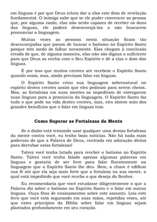 em línguas é por que Deus reluta dar a elas este dom de revelação
fundamental. O inimigo sabe que se ele puder convencer as pessoa
que, por alguma razão, elas não serão capazes de receber os dons
das línguas, ele poderá desencorajá-las a não buscarem
pronunciar a linguagem.
Muitas vezes as pessoas nesta situação ficam tão
desencorajadas que param de buscar o batismo no Espírito Santo
porque têm medo de falhar novamente. Elas chegam à conclusão
errada de que, de alguma maneira, elas não são dignas o suficiente
para que Deus as encha com o Seu Espírito e dê a elas o dom das
línguas.
É por isso que muitos crentes até recebem o Espírito Santo
quando oram, mas, ainda precisam falar em línguas.
O Espírito Santo criou sua linguagem sobrenatural no
espírito destes crentes assim que eles pediram para serem cheios.
Mas, as fortalezas em suas mentes os impediram de entregarem
suas línguas para a pronúncia da linguagem. O Espírito Santo faz
tudo o que pode na vida destes crentes, mas, eles abrem mão dos
grandes benefícios que o falar em línguas traz.
Como Superar as Fortalezas da Mente
Se o diabo está tentando usar qualquer uma destas fortalezas
da mente contra você, eu tenho boas notícias. Não há nada mais
poderoso do que a Palavra de Deus, centrada em adoração divina
para derrubar estas fortalezas!
Talvez você tenha lutado para receber o batismo no Espírito
Santo. Talvez você tenha falado apenas algumas palavras em
línguas e gostaria de ser livre para falar fluentemente na
linguagem que o Espírito Santo lhe deu. Bem, a chave é edificar
sua fé até que ela seja mais forte que a fortaleza na sua mente, a
qual está impedindo que você receba o que deseja do Senhor.
Eu recomendaria que você estudasse diligentemente o que a
Palavra diz sobre o batismo no Espírito Santo e o falar em outras
línguas. Ouça fitas de ensinamentos sobre este assunto. Leia este
livro que você está segurando em suas mãos, repetidas vezes, até
que estes princípios da Bíblia sobre falar em línguas sejam
plantados profundamente em seu coração.
 