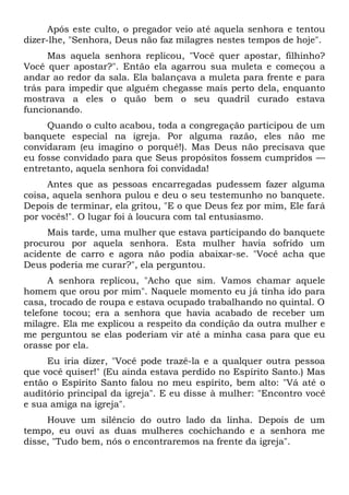 Após este culto, o pregador veio até aquela senhora e tentou
dizer-lhe, "Senhora, Deus não faz milagres nestes tempos de hoje".
Mas aquela senhora replicou, "Você quer apostar, filhinho?
Você quer apostar?". Então ela agarrou sua muleta e começou a
andar ao redor da sala. Ela balançava a muleta para frente e para
trás para impedir que alguém chegasse mais perto dela, enquanto
mostrava a eles o quão bem o seu quadril curado estava
funcionando.
Quando o culto acabou, toda a congregação participou de um
banquete especial na igreja. Por alguma razão, eles não me
convidaram (eu imagino o porquê!). Mas Deus não precisava que
eu fosse convidado para que Seus propósitos fossem cumpridos —
entretanto, aquela senhora foi convidada!
Antes que as pessoas encarregadas pudessem fazer alguma
coisa, aquela senhora pulou e deu o seu testemunho no banquete.
Depois de terminar, ela gritou, "E o que Deus fez por mim, Ele fará
por vocês!". O lugar foi à loucura com tal entusiasmo.
Mais tarde, uma mulher que estava participando do banquete
procurou por aquela senhora. Esta mulher havia sofrido um
acidente de carro e agora não podia abaixar-se. "Você acha que
Deus poderia me curar?", ela perguntou.
A senhora replicou, "Acho que sim. Vamos chamar aquele
homem que orou por mim". Naquele momento eu já tinha ido para
casa, trocado de roupa e estava ocupado trabalhando no quintal. O
telefone tocou; era a senhora que havia acabado de receber um
milagre. Ela me explicou a respeito da condição da outra mulher e
me perguntou se elas poderiam vir até a minha casa para que eu
orasse por ela.
Eu iria dizer, "Você pode trazê-la e a qualquer outra pessoa
que você quiser!" (Eu ainda estava perdido no Espírito Santo.) Mas
então o Espírito Santo falou no meu espírito, bem alto: "Vá até o
auditório principal da igreja". E eu disse à mulher: "Encontro você
e sua amiga na igreja".
Houve um silêncio do outro lado da linha. Depois de um
tempo, eu ouvi as duas mulheres cochichando e a senhora me
disse, "Tudo bem, nós o encontraremos na frente da igreja".
 