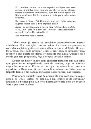 Eu também ordeno a todo espírito maligno que teve
acesso à minha vida quando eu abri a porta através
destas atividades demoníacas, que me deixe agora, em
Nome de Jesus. Eu fecho agora a porta para todos estes
espíritos.
Eu peço a Você, Pai Celestial, que preencha aqueles
lugares vazios com o Seu Espírito Santo.
Agora, de acordo com o que a Sua Palavra diz em João
8:36, "Se, pois o Filho vos libertar, verdadeiramente
sereis livres" — Eu estou livre!
Em Nome de Jesus, amém.
Talvez você já tenha se envolvido profundamente nestas
atividades. Por exemplo, muitas seitas instruem as pessoas a
convidar espíritos guias em suas vidas, o que é idolatria. Se este
for o caso, você pode precisar jejuar e orar para se preparar para
receber a sua libertação desta fortaleza de sua alma. Quando você
sentir que está preparado, faça a oração descrita acima.
Depois de haver lidado com qualquer fortaleza em sua alma
que pode estar atrapalhando você de receber, siga as minhas
sugestões anteriores. Encontre um lugar de adoração e comece a
agradecer a Deus com fé por haver libertado-o, enchido-o com o
Espírito Santo e lhe dado a linguagem sobrenatural das línguas.
Permaneça naquele lugar de oração até que você receba o que
deseja de Deus. Então, no seu dia-a-dia lembre-se de continuar
louvando o Senhor pela sua nova libertação e pelo dom do Espírito
Santo que você recebeu.
 
