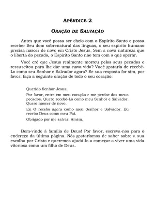 APÊNDICE 2
ORAÇÃO DE SALVAÇÃO
Antes que você possa ser cheio com o Espírito Santo e possa
receber Seu dom sobrenatural das línguas, o seu espírito humano
precisa nascer de novo em Cristo Jesus. Sem a nova natureza que
o liberta do pecado, o Espírito Santo não tem com o quê operar.
Você crê que Jesus realmente morreu pelos seus pecados e
ressuscitou para lhe dar uma nova vida? Você gostaria de recebê-
Lo como seu Senhor e Salvador agora? Se sua resposta for sim, por
favor, faça a seguinte oração de todo o seu coração:
Querido Senhor Jesus,
Por favor, entre em meu coração e me perdoe dos meus
pecados. Quero recebê-Lo como meu Senhor e Salvador.
Quero nascer de novo.
Eu O recebo agora como meu Senhor e Salvador. Eu
recebo Deus como meu Pai.
Obrigado por me salvar. Amém.
Bem-vindo à família de Deus! Por favor, escreva-nos para o
endereço da última página. Nós gostaríamos de saber sobre a sua
escolha por Cristo e queremos ajudá-lo a começar a viver uma vida
vitoriosa como um filho de Deus.
 
