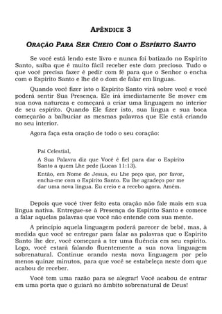 APÊNDICE 3
ORAÇÃO PARA SER CHEIO COM O ESPÍRITO SANTO
Se você está lendo este livro e nunca foi batizado no Espírito
Santo, saiba que é muito fácil receber este dom precioso. Tudo o
que você precisa fazer é pedir com fé para que o Senhor o encha
com o Espírito Santo e lhe dê o dom de falar em línguas.
Quando você fizer isto o Espírito Santo virá sobre você e você
poderá sentir Sua Presença. Ele irá imediatamente Se mover em
sua nova natureza e começará a criar uma linguagem no interior
de seu espírito. Quando Ele fizer isto, sua língua e sua boca
começarão a balbuciar as mesmas palavras que Ele está criando
no seu interior.
Agora faça esta oração de todo o seu coração:
Pai Celestial,
A Sua Palavra diz que Você é fiel para dar o Espírito
Santo a quem Lhe pede (Lucas 11:13).
Então, em Nome de Jesus, eu Lhe peço que, por favor,
encha-me com o Espírito Santo. Eu lhe agradeço por me
dar uma nova língua. Eu creio e a recebo agora. Amém.
Depois que você tiver feito esta oração não fale mais em sua
língua nativa. Entregue-se à Presença do Espírito Santo e comece
a falar aquelas palavras que você não entende com sua mente.
A princípio aquela linguagem poderá parecer de bebê, mas, à
medida que você se entregar para falar as palavras que o Espírito
Santo lhe der, você começará a ter uma fluência em seu espírito.
Logo, você estará falando fluentemente a sua nova linguagem
sobrenatural. Continue orando nesta nova linguagem por pelo
menos quinze minutos, para que você se estabeleça neste dom que
acabou de receber.
Você tem uma razão para se alegrar! Você acabou de entrar
em uma porta que o guiará no âmbito sobrenatural de Deus!
 
