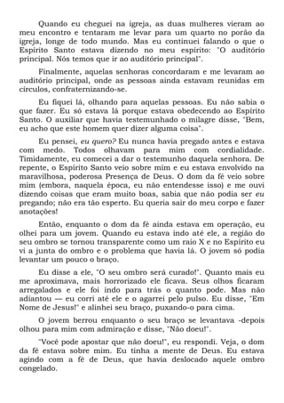 Quando eu cheguei na igreja, as duas mulheres vieram ao
meu encontro e tentaram me levar para um quarto no porão da
igreja, longe de todo mundo. Mas eu continuei falando o que o
Espírito Santo estava dizendo no meu espírito: "O auditório
principal. Nós temos que ir ao auditório principal".
Finalmente, aquelas senhoras concordaram e me levaram ao
auditório principal, onde as pessoas ainda estavam reunidas em
círculos, confraternizando-se.
Eu fiquei lá, olhando para aquelas pessoas. Eu não sabia o
que fazer. Eu só estava lá porque estava obedecendo ao Espírito
Santo. O auxiliar que havia testemunhado o milagre disse, "Bem,
eu acho que este homem quer dizer alguma coisa".
Eu pensei, eu quero? Eu nunca havia pregado antes e estava
com medo. Todos olhavam para mim com cordialidade.
Timidamente, eu comecei a dar o testemunho daquela senhora. De
repente, o Espírito Santo veio sobre mim e eu estava envolvido na
maravilhosa, poderosa Presença de Deus. O dom da fé veio sobre
mim (embora, naquela época, eu não entendesse isso) e me ouvi
dizendo coisas que eram muito boas, sabia que não podia ser eu
pregando; não era tão esperto. Eu queria sair do meu corpo e fazer
anotações!
Então, enquanto o dom da fé ainda estava em operação, eu
olhei para um jovem. Quando eu estava indo até ele, a região do
seu ombro se tornou transparente como um raio X e no Espírito eu
vi a junta do ombro e o problema que havia lá. O jovem só podia
levantar um pouco o braço.
Eu disse a ele, "O seu ombro será curado!". Quanto mais eu
me aproximava, mais horrorizado ele ficava. Seus olhos ficaram
arregalados e ele foi indo para trás o quanto pode. Mas não
adiantou — eu corri até ele e o agarrei pelo pulso. Eu disse, "Em
Nome de Jesus!" e alinhei seu braço, puxando-o para cima.
O jovem berrou enquanto o seu braço se levantava -depois
olhou para mim com admiração e disse, "Não doeu!".
"Você pode apostar que não doeu!", eu respondi. Veja, o dom
da fé estava sobre mim. Eu tinha a mente de Deus. Eu estava
agindo com a fé de Deus, que havia deslocado aquele ombro
congelado.
 