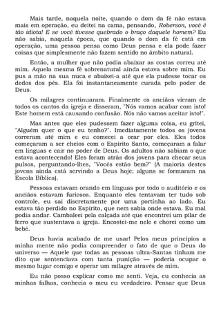 Mais tarde, naquela noite, quando o dom da fé não estava
mais em operação, eu deitei na cama, pensando, Roberson, você é
tão idiota! E se você tivesse quebrado o braço daquele homem? Eu
não sabia, naquela época, que quando o dom da fé está em
operação, uma pessoa pensa como Deus pensa e ela pode fazer
coisas que simplesmente não fazem sentido no âmbito natural.
Então, a mulher que não podia abaixar as costas correu até
mim. Aquela mesma fé sobrenatural ainda estava sobre mim. Eu
pus a mão na sua nuca e abaixei-a até que ela pudesse tocar os
dedos dos pés. Ela foi instantaneamente curada pelo poder de
Deus.
Os milagres continuaram. Finalmente os anciãos vieram de
todos os cantos da igreja e disseram, "Nós vamos acabar com isto!
Este homem está causando confusão. Nós não vamos aceitar isto!".
Mas antes que eles pudessem fazer alguma coisa, eu gritei,
"Alguém quer o que eu tenho?". Imediatamente todos os jovens
correram até mim e eu comecei a orar por eles. Eles todos
começaram a ser cheios com o Espírito Santo, começaram a falar
em línguas e cair no poder de Deus. Os adultos não sabiam o que
estava acontecendo! Eles foram atrás dos jovens para checar seus
pulsos, perguntando-lhes, "Vocês estão bem?" (A maioria destes
jovens ainda está servindo a Deus hoje; alguns se formaram na
Escola Bíblica).
Pessoas estavam orando em línguas por todo o auditório e os
anciãos estavam furiosos. Enquanto eles tentavam ter tudo sob
controle, eu saí discretamente por uma portinha ao lado. Eu
estava tão perdido no Espírito, que nem sabia onde estava. Eu mal
podia andar. Cambaleei pela calçada até que encontrei um pilar de
ferro que sustentava a igreja. Encostei-me nele e chorei como um
bebê.
Deus havia acabado de me usar! Pelos meus princípios a
minha mente não podia compreender o fato de que o Deus do
universo — Aquele que todas as pessoas ultra-Santas tinham me
dito que sentenciava com tanta punição — poderia ocupar o
mesmo lugar comigo e operar um milagre através de mim.
Eu não posso explicar como me senti. Veja, eu conhecia as
minhas falhas, conhecia o meu eu verdadeiro. Pensar que Deus
 