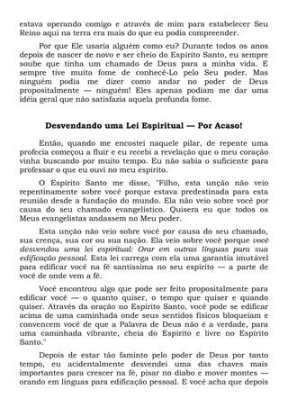 estava operando comigo e através de mim para estabelecer Seu
Reino aqui na terra era mais do que eu podia compreender.
Por que Ele usaria alguém como eu? Durante todos os anos
depois de nascer de novo e ser cheio do Espírito Santo, eu sempre
soube que tinha um chamado de Deus para a minha vida. E
sempre tive muita fome de conhecê-Lo pelo Seu poder. Mas
ninguém podia me dizer como andar no poder de Deus
propositalmente — ninguém! Eles apenas podiam me dar uma
idéia geral que não satisfazia aquela profunda fome.
Desvendando uma Lei Espiritual — Por Acaso!
Então, quando me encostei naquele pilar, de repente uma
profecia começou a fluir e eu recebi a revelação que o meu coração
vinha buscando por muito tempo. Eu não sabia o suficiente para
professar o que eu ouvi no meu espírito.
O Espírito Santo me disse, "Filho, esta unção não veio
repentinamente sobre você porque estava predestinada para esta
reunião desde a fundação do mundo. Ela não veio sobre você por
causa do seu chamado evangelístico. Quisera eu que todos os
Meus evangelistas andassem no Meu poder.
Esta unção não veio sobre você por causa do seu chamado,
sua crença, sua cor ou sua nação. Ela veio sobre você porque você
desvendou uma lei espiritual: Orar em outras línguas para sua
edificação pessoal. Esta lei carrega com ela uma garantia imutável
para edificar você na fé santíssima no seu espírito — a parte de
você de onde vem a fé.
Você encontrou algo que pode ser feito propositalmente para
edificar você — o quanto quiser, o tempo que quiser e quando
quiser. Através da oração no Espírito Santo, você pode se edificar
acima de uma caminhada onde seus sentidos físicos bloqueiam e
convencem você de que a Palavra de Deus não é a verdade, para
uma caminhada vibrante, cheia do Espírito e livre no Espírito
Santo."
Depois de estar tão faminto pelo poder de Deus por tanto
tempo, eu acidentalmente desvendei uma das chaves mais
importantes para crescer na fé, pisar no diabo e mover montes —
orando em línguas para edificação pessoal. E você acha que depois
 