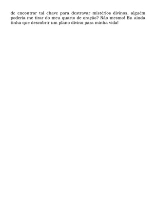 de encontrar tal chave para destravar mistérios divinos, alguém
poderia me tirar do meu quarto de oração? Não mesmo! Eu ainda
tinha que descobrir um plano divino para minha vida!
 