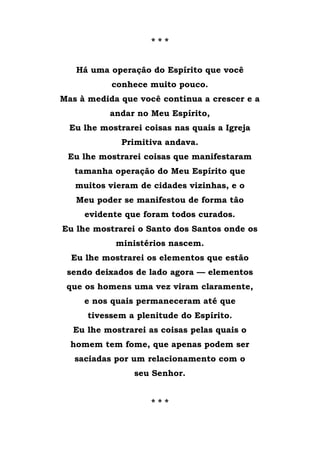 * * *
Há uma operação do Espírito que você
conhece muito pouco.
Mas à medida que você continua a crescer e a
andar no Meu Espírito,
Eu lhe mostrarei coisas nas quais a Igreja
Primitiva andava.
Eu lhe mostrarei coisas que manifestaram
tamanha operação do Meu Espírito que
muitos vieram de cidades vizinhas, e o
Meu poder se manifestou de forma tão
evidente que foram todos curados.
Eu lhe mostrarei o Santo dos Santos onde os
ministérios nascem.
Eu lhe mostrarei os elementos que estão
sendo deixados de lado agora — elementos
que os homens uma vez viram claramente,
e nos quais permaneceram até que
tivessem a plenitude do Espírito.
Eu lhe mostrarei as coisas pelas quais o
homem tem fome, que apenas podem ser
saciadas por um relacionamento com o
seu Senhor.
* * *
 