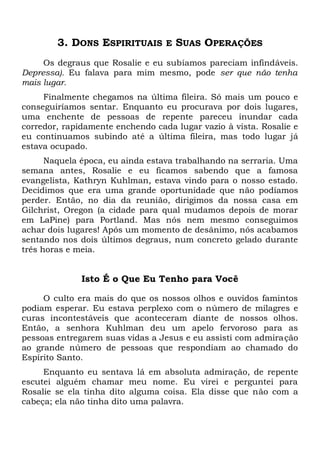 3. DONS ESPIRITUAIS E SUAS OPERAÇÕES
Os degraus que Rosalie e eu subíamos pareciam infindáveis.
Depressa). Eu falava para mim mesmo, pode ser que não tenha
mais lugar.
Finalmente chegamos na última fileira. Só mais um pouco e
conseguiríamos sentar. Enquanto eu procurava por dois lugares,
uma enchente de pessoas de repente pareceu inundar cada
corredor, rapidamente enchendo cada lugar vazio à vista. Rosalie e
eu continuamos subindo até a última fileira, mas todo lugar já
estava ocupado.
Naquela época, eu ainda estava trabalhando na serraria. Uma
semana antes, Rosalie e eu ficamos sabendo que a famosa
evangelista, Kathryn Kuhlman, estava vindo para o nosso estado.
Decidimos que era uma grande oportunidade que não podíamos
perder. Então, no dia da reunião, dirigimos da nossa casa em
Gilchrist, Oregon (a cidade para qual mudamos depois de morar
em LaPine) para Portland. Mas nós nem mesmo conseguimos
achar dois lugares! Após um momento de desânimo, nós acabamos
sentando nos dois últimos degraus, num concreto gelado durante
três horas e meia.
Isto É o Que Eu Tenho para Você
O culto era mais do que os nossos olhos e ouvidos famintos
podiam esperar. Eu estava perplexo com o número de milagres e
curas incontestáveis que aconteceram diante de nossos olhos.
Então, a senhora Kuhlman deu um apelo fervoroso para as
pessoas entregarem suas vidas a Jesus e eu assisti com admiração
ao grande número de pessoas que respondiam ao chamado do
Espírito Santo.
Enquanto eu sentava lá em absoluta admiração, de repente
escutei alguém chamar meu nome. Eu virei e perguntei para
Rosalie se ela tinha dito alguma coisa. Ela disse que não com a
cabeça; ela não tinha dito uma palavra.
 