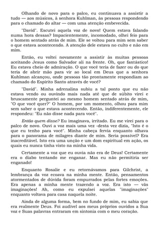 Olhando de novo para o palco, eu continuava a assistir a
tudo — aos músicos, à senhora Kuhlman, às pessoas respondendo
para o chamado do altar — com uma atenção embevecida.
"David". Escutei aquela voz de novo! Quem estava falando
numa hora dessas? Impacientemente, incomodado, olhei feio para
o homem sentado atrás de mim. Ele se voltou para mim sem saber
o que estava acontecendo. A atenção dele estava no culto e não em
mim.
Então, eu voltei novamente a assistir às muitas pessoas
aceitando Jesus como Salvador ali na frente. Oh, que fantástico!
Eu estava cheio de admiração. O que você teria de fazer ou do que
teria de abrir mão para vir ao local em Deus que a senhora
Kuhlman alcançou, onde pessoas tão prontamente respondiam ao
chamado do Espírito Santo através de você?
"David". Minha adrenalina subiu a tal ponto que eu não
estava vendo ou ouvindo mais nada até que de súbito virei e
bruscamente perguntei ao mesmo homem sentado atrás de mim,
"O que você quer?" O homem, por um momento, olhou para mim
sem saber o que estava acontecendo. Então, indiferentemente, ele
respondeu: "Eu não disse nada para você".
Então quem disse? Eu imaginava, irritado. Eu me virei para o
palco de novo. Ouvi a voz mais uma vez -desta vez dizia, "Isto é o
que eu tenho para você". Minha cabeça fervia enquanto olhava
para o panorama de milagres diante de mim. Seria possível? Era
inacreditável. Isto era uma unção e um dom espiritual em ação, os
quais eu nunca tinha visto na minha vida.
Certamente a voz que eu ouvia não era de Deus! Certamente
era o diabo tentando me enganar. Mas eu não permitiria ser
enganado!
Enquanto Rosalie e eu retornávamos para Gilchrist, a
lembrança da voz ecoava na minha mente. Então, pensamentos
atormentados de dúvida foram empurrados pelas fortes emoções.
Era apenas a minha mente trazendo a voz. Era isto — vãs
imaginações! Ah, como eu expulsei aquelas "imaginações"
enquanto voltava para casa naquela noite.
Ainda de alguma forma, bem no fundo de mim, eu sabia que
era realmente Deus. Foi audível aos meus próprios ouvidos a Sua
voz e Suas palavras entraram em sintonia com o meu coração.
 
