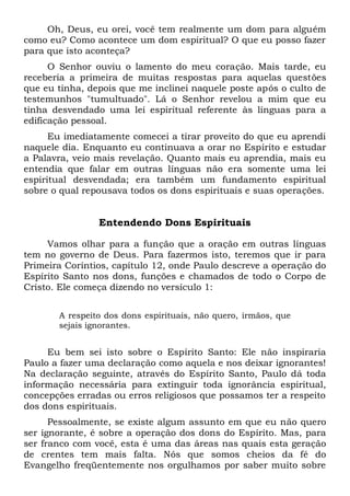 Oh, Deus, eu orei, você tem realmente um dom para alguém
como eu? Como acontece um dom espiritual? O que eu posso fazer
para que isto aconteça?
O Senhor ouviu o lamento do meu coração. Mais tarde, eu
receberia a primeira de muitas respostas para aquelas questões
que eu tinha, depois que me inclinei naquele poste após o culto de
testemunhos "tumultuado". Lá o Senhor revelou a mim que eu
tinha desvendado uma lei espiritual referente às línguas para a
edificação pessoal.
Eu imediatamente comecei a tirar proveito do que eu aprendi
naquele dia. Enquanto eu continuava a orar no Espírito e estudar
a Palavra, veio mais revelação. Quanto mais eu aprendia, mais eu
entendia que falar em outras línguas não era somente uma lei
espiritual desvendada; era também um fundamento espiritual
sobre o qual repousava todos os dons espirituais e suas operações.
Entendendo Dons Espirituais
Vamos olhar para a função que a oração em outras línguas
tem no governo de Deus. Para fazermos isto, teremos que ir para
Primeira Coríntios, capítulo 12, onde Paulo descreve a operação do
Espírito Santo nos dons, funções e chamados de todo o Corpo de
Cristo. Ele começa dizendo no versículo 1:
A respeito dos dons espirituais, não quero, irmãos, que
sejais ignorantes.
Eu bem sei isto sobre o Espírito Santo: Ele não inspiraria
Paulo a fazer uma declaração como aquela e nos deixar ignorantes!
Na declaração seguinte, através do Espírito Santo, Paulo dá toda
informação necessária para extinguir toda ignorância espiritual,
concepções erradas ou erros religiosos que possamos ter a respeito
dos dons espirituais.
Pessoalmente, se existe algum assunto em que eu não quero
ser ignorante, é sobre a operação dos dons do Espírito. Mas, para
ser franco com você, esta é uma das áreas nas quais esta geração
de crentes tem mais falta. Nós que somos cheios da fé do
Evangelho freqüentemente nos orgulhamos por saber muito sobre
 