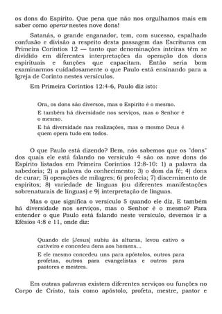 os dons do Espírito. Que pena que não nos orgulhamos mais em
saber como operar nestes nove dons!
Satanás, o grande enganador, tem, com sucesso, espalhado
confusão e divisão a respeito desta passagem das Escrituras em
Primeira Coríntios 12 — tanto que denominações inteiras têm se
dividido em diferentes interpretações da operação dos dons
espirituais e funções que capacitam. Então seria bom
examinarmos cuidadosamente o que Paulo está ensinando para a
Igreja de Corinto nestes versículos.
Em Primeira Coríntios 12:4-6, Paulo diz isto:
Ora, os dons são diversos, mas o Espírito é o mesmo.
E também há diversidade nos serviços, mas o Senhor é
o mesmo.
E há diversidade nas realizações, mas o mesmo Deus é
quem opera tudo em todos.
O que Paulo está dizendo? Bem, nós sabemos que os "dons"
dos quais ele está falando no versículo 4 são os nove dons do
Espírito listados em Primeira Coríntios 12:8-10: 1) a palavra da
sabedoria; 2) a palavra do conhecimento; 3) o dom da fé; 4) dons
de curar; 5) operações de milagres; 6) profecia; 7) discernimento de
espíritos; 8) variedade de línguas (ou diferentes manifestações
sobrenaturais de línguas) e 9) interpretação de línguas.
Mas o que significa o versículo 5 quando ele diz, E também
há diversidade nos serviços, mas o Senhor é o mesmo? Para
entender o que Paulo está falando neste versículo, devemos ir a
Efésios 4:8 e 11, onde diz:
Quando ele [Jesus] subiu às alturas, levou cativo o
cativeiro e concedeu dons aos homens...
E ele mesmo concedeu uns para apóstolos, outros para
profetas, outros para evangelistas e outros para
pastores e mestres.
Em outras palavras existem diferentes serviços ou funções no
Corpo de Cristo, tais como apóstolo, profeta, mestre, pastor e
 