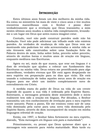 INTRODUÇÃO
Estes últimos anos foram um dos melhores da minha vida.
Eu estou no ministério há mais de vinte e cinco anos e tive muitos
encontros maravilhosos com o Senhor e posso dizer
verdadeiramente que a revelação que Deus transmitiu a mim
nestes últimos anos mudou a minha vida completamente, levando-
me a um lugar em Deus que antes nunca imaginei estar.
Contudo, você não pode construir paredes onde não há
fundação. Você não pode adicionar um telhado onde não existem
paredes. As verdades de mudança de vida que Deus vem me
mostrando não poderiam ter sido acrescentadas a minha vida se
não tivessem sido construídas sobre uma fundação forte da
Palavra dentro de mim, linha sobre linha, preceito sobre preceito,
através de muitas horas e muitos anos de oração em línguas,
enquanto meditava nas Escrituras.
Agora eu sei, mais do que nunca, que orar em línguas é o
dom de revelação que ajudou a colocar um fundamento das
Escrituras na minha vida. Deus estava me prontificando para algo
maravilhoso, verdades eternas que Ele está agora despejando no
meu espírito em preparação para os dias que virão. Ele está
usando a culminação de todos aqueles meus anos de oração em
línguas para me abrir um âmbito completamente novo de
entendimento em Cristo.
A medida exata do poder de Deus na vida de um crente
depende do quanto a sua vida é ordenada pelo Espírito Santo.
Entretanto, a mensagem primária deste ministério dede o início
realmente tem sido a oração em línguas. Por décadas, o Senhor
transmitiu um rico conhecimento de revelação para o meu espírito
neste assunto. Passo a passo, Ele me ensinou como sair de uma
vida dominada pela carne para uma nova vida dominada pelo
Espírito Santo, através do dom incomparável da oração em minha
linguagem celestial de oração.
Então, em 1997, o Senhor falou fortemente no meu espírito,
dizendo, “Esta mensagem em línguas veio para a maturidade”.
Primeiramente, eu pensei que Deus quisesse dizer que a
mensagem veio somente para minha maturidade. Mais tarde eu
 