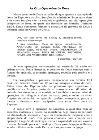 As Oito Operações de Deus
Mas o governo de Deus vai além do que apenas a operação de
dons do Espírito e as cinco funções do ministério. Estes nove dons
e as cinco funções são na verdade englobados em oito operações
completas de Deus, as quais são descritas em Primeira Coríntios
12:28. Estas operações formam a estrutura do governo de Deus e
incluem todos no Corpo de Cristo.
Ora, vós sois corpo de Cristo; e, individualmente,
membros desse corpo.
A uns estabeleceu Deus na igreja, primeiramente,
APÓSTOLOS; em segundo lugar, PROFETAS; em
terceiro lugar, MESTRES; depois, OPERADORES DE
MILAGRES; depois, DONS DE CURAR, SOCORROS,
GOVERNOS, VARIEDADES DE LÍNGUAS.
- 1 Coríntios 12:27, 28
As oito operações mencionadas no versículo 28 estão em
ordem divina. Nesta listagem, o governo de Deus começa com a
função do apóstolo, a primeira operação, seguida pelo profeta e o
mestre.
Os evangelistas e pastores mencionados em Efésios 4:11
estão em Primeira Coríntios 12 com os milagres e dons de cura.
Estes dons do Espírito são os primeiros que capacitam e
qualificam as funções pastorais e evangelísticas. (O nível de
entrada dos cinco dons do ministério é também o mesmo nível de
operações de milagres e dons de cura, porque todas as cinco
funções de ministério — apóstolo, profeta, evangelista, pastor e
mestre - deveriam estar equipadas com estes dois dons do
Espírito).
A seguir vem a operação de socorros, a qual lida com os
aspectos materiais e físicos do ministério. Algo muito importante
no chamado de socorros é o que eu denomino de "empresa com a
simplicidade de dar". Uma pessoa chamada para cumprir esta
operação é alguém do meio que tenha a capacidade em seu caráter
e o seu chamado para ser usado por Deus para despejar milhares,
se não milhões no Reino de Deus para os governos da Igreja.
 
