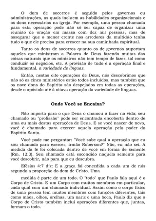 O dom de socorros é seguido pelos governos ou
administrações, os quais incluem as habilidades organizacionais e
os dons necessários na igreja. Por exemplo, uma pessoa chamada
para esta operação pode não só ser capaz de organizar uma
reunião de oração em massa com dez mil pessoas, mas de
assegurar que o menor crente nos arredores da multidão tenha
tudo o que ele precisa para crescer na sua caminhada espiritual.
Tanto os dons de socorros quanto os de governos suportam
aqueles que ministram a Palavra de Deus fazendo muitas das
coisas naturais que os ministros não tem tempo de fazer, tal como
conduzir os negócios, etc. A provisão de tudo é a operação final e
fundamental, a variedade de línguas.
Então, nestas oito operações de Deus, nós descobrimos que
não só os cinco ministérios estão todos incluídos, mas também que
os nove dons do Espírito são despejados em todas as operações,
desde o apóstolo até à oitava operação da variedade de línguas.
Onde Você se Encaixa?
Não importa para o que Deus o chamou a fazer na vida; seu
chamado ou "profissão" pode ser encontrada encoberta dentro de
uma ou mais destas operações de Deus. E se você nascer de novo,
você é chamado para exercer aquela operação pelo poder do
Espírito Santo.
Você pode me perguntar: "Você sabe qual a operação que eu
sou chamado para exercer, irmão Roberson?" Não, eu não sei. A
medida da fé foi colocada dentro de você em forma de semente
(Rm. 12:3). Seu chamado está escondido naquela semente para
você descobrir, não para que eu descubra.
Efésios 4:7 diz: E a graça foi concedida a cada um de nós
segundo a proporção do dom de Cristo. Uma
medida é parte de um todo. O "todo" que Paulo fala aqui é o
Corpo de Cristo. E um Corpo com muitos membros em particular,
cada qual com um chamado individual. Assim como o corpo físico
de uma pessoa tem muitos membros com funções diferentes, tais
como mãos, olhos, orelhas, um nariz e uma boca, Paulo diz que o
Corpo de Cristo também inclui operações diferentes que, juntas,
formam o todo.
 
